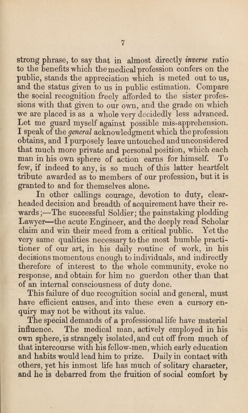 strong phrase, to say that in almost directly inverse ratio to the benefits which the medical profession confers on the public, stands the appreciation which is meted out to us, and the status given to us in public estimation. Compare the social recognition freely afforded to the sister profes¬ sions with that given to our own, and the grade on which we are placed is as a whole very decidedly less advanced. Let me guard myself against possible mis-apprehension. I speak of the general acknowledgment which the profession obtains, and I purposely leave untouched and unconsidered that much more private and personal position, which each man in his own sphere of action earns for himself. To few, if indeed to any, is so much of this latter heartfelt tribute awarded as to members of our profession, but it is granted to and for themselves alone. In other callings courage, devotion to duty, clear¬ headed decision and breadth of acquirement have their re¬ wards ;—The successful Soldier; the painstaking plodding Lawyer—the acute Engineer, and the deeply read Scholar claim and win their meed from a critical public. Yet the very same qualities necessary to the most humble practi¬ tioner of our art, in his daily routine of work, in his decisions momentous enough to individuals, and indirectly therefore of interest to the whole community, evoke no response, and obtain for him no guerdon other than that of an internal consciousness of duty done. This failure of due recognition social and general, must have efficient causes, and into these even a cursory en¬ quiry may not be without its value. The special demands of a professional life have material influence. The medical man, actively employed in his own sphere, is strangely isolated, and cut off from much of that intercourse with his fellow-men, which early education and habits would lead him to prize. Daily in contact with others, yet his inmost life has much of solitary character, and he is debarred from the fruition of social comfort by