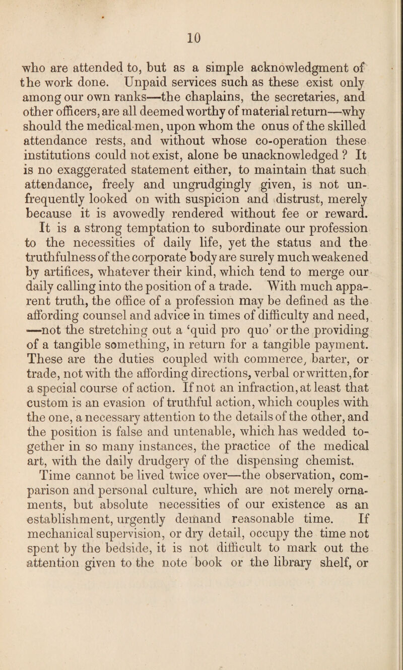 who are attended to, but as a simple acknowledgment of the work done. Unpaid services such as these exist only among our own ranks—the chaplains, the secretaries, and other officers, are all deemed worthy of material re turn—why should the medical men, upon whom the onus of the skilled attendance rests, and without whose co-operation these institutions could not exist, alone be unacknowledged ? It is no exaggerated statement either, to maintain that such attendance, freely and ungrudgingly given, is not un- frequently looked on with suspicion and distrust, merely because it is avowedly rendered without fee or reward. It is a strong temptation to subordinate our profession to the necessities of daily life, yet the status and the truthfulness of the corporate body are surely much weakened by artifices, whatever their kind, which tend to merge our daily calling into the position of a trade. With much appa¬ rent truth, the office of a profession may be defined as the affording counsel and advice in times of difficulty and need, ■—not the stretching out a ‘quid pro quo’ or the providing of a tangible something, in return for a tangible payment. These are the duties coupled with commerce, barter, or trade, not with the affording directions, verbal or written,for a special course of action. If not an infraction, at least that custom is an evasion of truthful action, which couples with the one, a necessary attention to the details of the other, and the position is false and untenable, which has wedded to¬ gether in so many instances, the practice of the medical art, with the daily drudgery of the dispensing chemist. Time cannot be lived twice over—the observation, com¬ parison and personal culture, which are not merely orna¬ ments, but absolute necessities of our existence as an establishment, urgently demand reasonable time. If mechanical supervision, or dry detail, occupy the time not spent by the bedside, it is not difficult to mark out the attention given to the note book or the library shelf, or