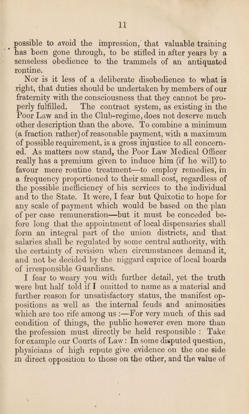 possible to avoid the impression,’ that valuable training has been gone through, to be stifled in after years by a senseless obedience to the trammels of an antiquated routine. Nor is it less of a deliberate disobedience to what is right, that duties should be undertaken by members of our fraternity with the consciousness that they cannot be pro¬ perly fulfilled. The contract system, as existing in the Poor Law and in the Club-regime, does not deserve much other description than the above. To combine a minimum (a fraction rather) of reasonable payment, with a maximum of possible requirement, is a gross injustice to all concern¬ ed. As matters now stand, the Poor Law Medical Officer really has a premium given to induce him (if he will) to favour mere routine treatment—to employ remedies, in a frequency proportioned to their small cost, regardless of the possible inefficiency of his services to the individual and to the State. It were, I fear but Quixotic to hope for any scale of payment which would be based on the plan of per case remuneration—but it must be conceded be¬ fore long that the appointment of local dispensaries shall form an integral part of the union districts, and that salaries shall be regulated by some central authority, with the certainty of revision when circumstances demand it, and not be decided by the niggard caprice of local boards of irresponsible Guardians. I fear to weary you with further detail, yet the truth were but half told if I omitted to name as a material and further reason for unsatisfactory status, the manifest op¬ positions as well as the internal feuds and animosities which are too rife among us :—For very much of this sad condition of things, the public however even more than the profession must directly be held responsible : Take for example our Courts of Law: In some disputed question, physicians of high repute give evidence on the one side in direct opposition to those on the other, and the value of