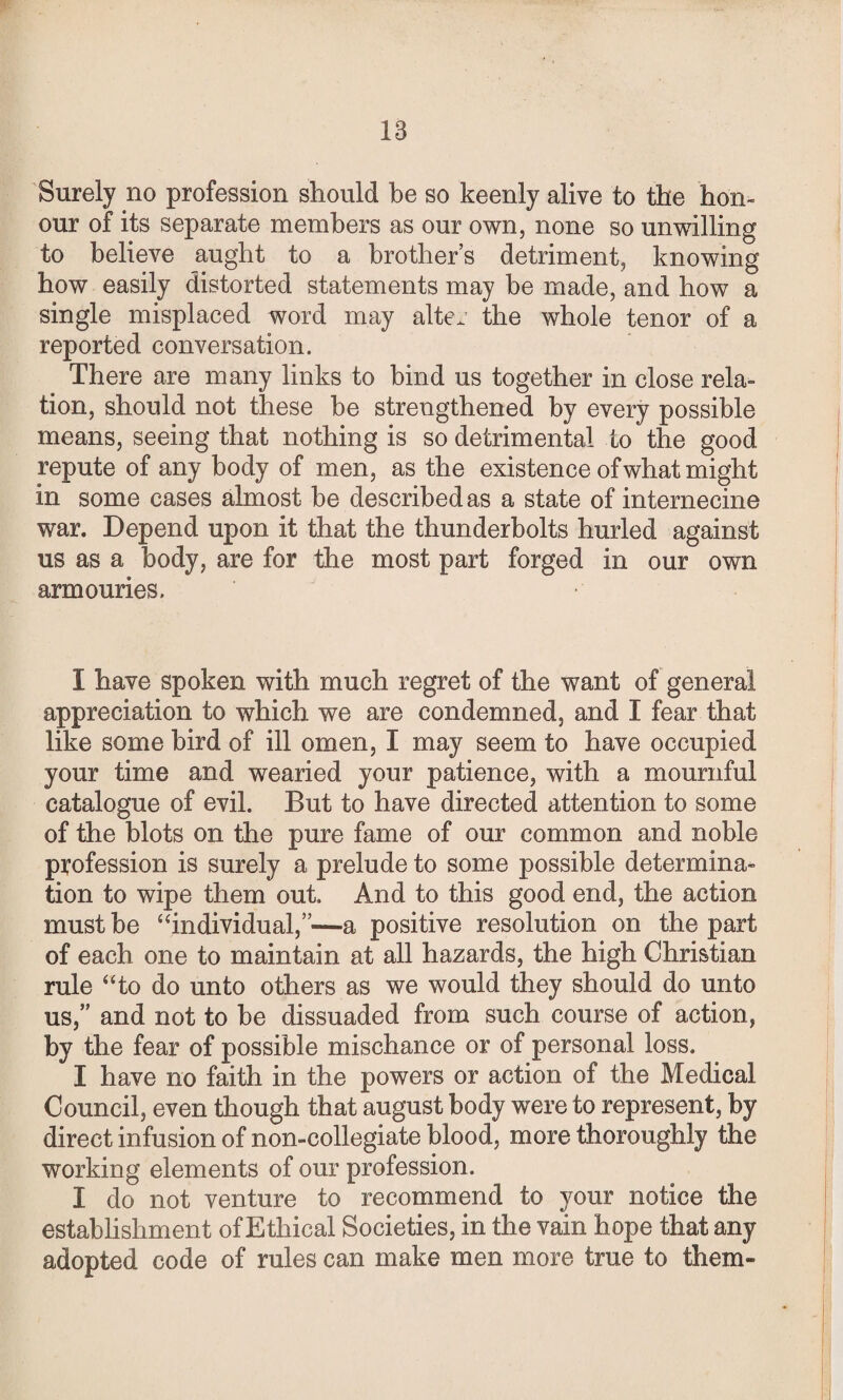 Surely no profession should be so keenly alive to the hon¬ our of its separate members as our own, none so unwilling to believe aught to a brother’s detriment, knowing how easily distorted statements may be made, and how a single misplaced word may alter the whole tenor of a reported conversation. There are many links to bind us together in close rela¬ tion, should not these be strengthened by every possible means, seeing that nothing is so detrimental to the good repute of any body of men, as the existence of what might in some cases almost be described as a state of internecine war. Depend upon it that the thunderbolts hurled against us as a body, are for the most part forged in our own armouries. I have spoken with much regret of the want of general appreciation to which we are condemned, and I fear that like some bird of ill omen, I may seem to have occupied your time and wearied your patience, with a mournful catalogue of evil. But to have directed attention to some of the blots on the pure fame of our common and noble profession is surely a prelude to some possible determina¬ tion to wipe them out. And to this good end, the action must be “individual,”—a positive resolution on the part of each one to maintain at all hazards, the high Christian rule “to do unto others as we would they should do unto us,” and not to be dissuaded from such course of action, by the fear of possible mischance or of personal loss. I have no faith in the powers or action of the Medical Council, even though that august body were to represent, by direct infusion of non-collegiate blood, more thoroughly the working elements of our profession. I do not venture to recommend to your notice the establishment of Ethical Societies, in the vain hope that any adopted code of rules can make men more true to them-