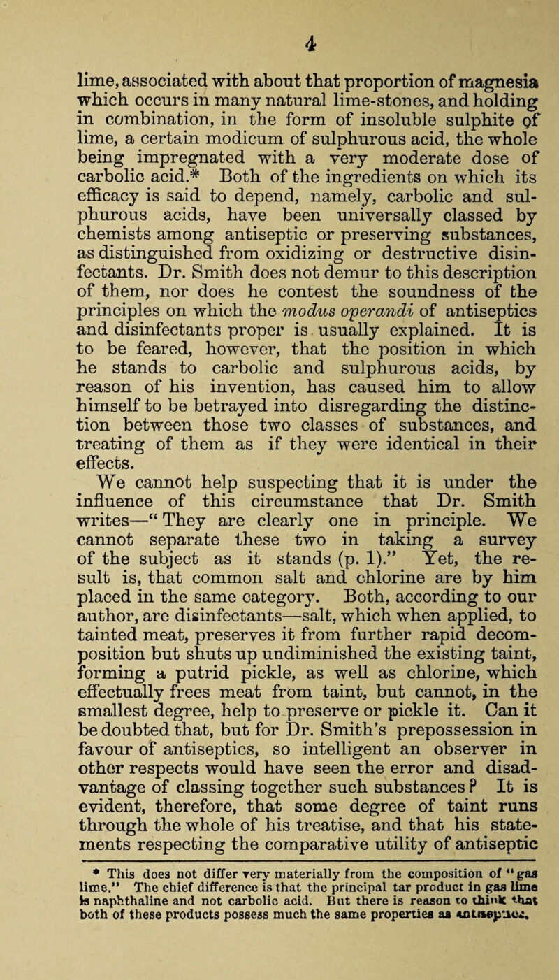 lime, associated with about that proportion of magnesia which occurs in many natural lime-stones, and holding in combination, in the form of insoluble sulphite gf lime, a certain modicum of sulphurous acid, the whole being impregnated with a very moderate dose of carbolic acid.* Both of the ingredients on which its efficacy is said to depend, namely, carbolic and sul¬ phurous acids, have been universally classed by chemists among antiseptic or preserving substances, as distinguished from oxidizing or destructive disin¬ fectants. Dr. Smith does not demur to this description of them, nor does he contest the soundness of the principles on which the modus operands of antiseptics and disinfectants proper is usually explained. It is to be feared, however, that the position in which he stands to carbolic and sulphurous acids, by reason of his invention, has caused him to allow himself to be betrayed into disregarding the distinc¬ tion between those two classes of substances, and treating of them as if they were identical in their effects. We cannot help suspecting that it is under the influence of this circumstance that Dr. Smith writes—“ They are clearly one in principle. We cannot separate these two in taking a survey of the subject as it stands (p. 1).” Yet, the re¬ sult is, that common salt and chlorine are by him placed in the same category. Both, according to our author, are disinfectants—salt, which when applied, to tainted meat, preserves it from further rapid decom¬ position but shuts up undiminished the existing taint, forming a putrid pickle, as well as chlorine, which effectually frees meat from taint, but cannot, in the smallest degree, help to preserve or pickle it. Can it be doubted that, but for Dr. Smith’s prepossession in favour of antiseptics, so intelligent an observer in other respects would have seen the error and disad¬ vantage of classing together such substances P It is evident, therefore, that some degree of taint runs through the whole of his treatise, and that his state¬ ments respecting the comparative utility of antiseptic * This does not differ rery materially from the composition of “gas lime.” The chief difference is that the principal tar product in gas lime is naphthaline and not carbolic acid. But there is reason to think that both of these products possess much the same properties aa -uititepuc.:.