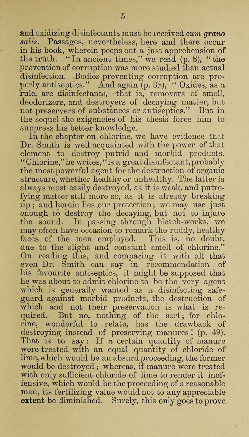 and oxidizing disinfectants must be received cum grano salis. Passages, nevertheless, here and there occur in his book, wherein peeps out a just apprehension of the truth. “ In ancient times,” we read (p. 8), “ the prevention of corruption was more studied than actual disinfection. Bodies preventing corruption are pro¬ perly antiseptics.” And again (p. 38), “ Oxides, as a rule, are disinfectants,--that is, removers of smell, deodorizers, and destroyers of decaying matter, but not preservers of substances or antiseptics.” But in the sequel the exigencies of his thesis force him to suppress his better knowledge. In the chapter on chlorine, we have evidence tnat Dr. Smith is well acquainted with the power of that element to destroy putrid and morbid products. “ Chlorine,” he writes, “is a great disinfectant, probably the most powerful agent for the destruction of organic structure, whether healthy or unhealthy. The latter is always most easily destroyed, as it is weak, and putre¬ fying matter still more so, as it is already breaking up; and herein lies .our protection; we may use just enough to destroy the decaying, but not to injure the sound. In passing through bleach-works, we may often have occasion to remark the ruddy, healthy faces of the men employed. This is, no doubt, due to the slight and constant smell of chlorine.” On reading this, and comparing it with all that even Dr. Smith can say in recommendation of his favourite antiseptics, it might be supposed that he was about to admit chlorine to be the very agent which is generally wanted as a disinfecting safe¬ guard against morbid products, the destruction of which and not their preservation is what is re¬ quired. But no, nothing of the sort; for chlo¬ rine, wonderful to relate, has the drawback of destroying instead of preserving manures ! (p. 49). That is to say: If a certain quantity of manure were treated with an equal quantity of chloride of lime, which would be an absurd proceeding, the former would be destroyed ; whereas, if manure were treated with only sufficient chloride of lime to render it inof¬ fensive, which would be the proceeding of a reasonable man, its fertilizing value would not to any appreciable extent be diminished. Surely, this only goes to prove
