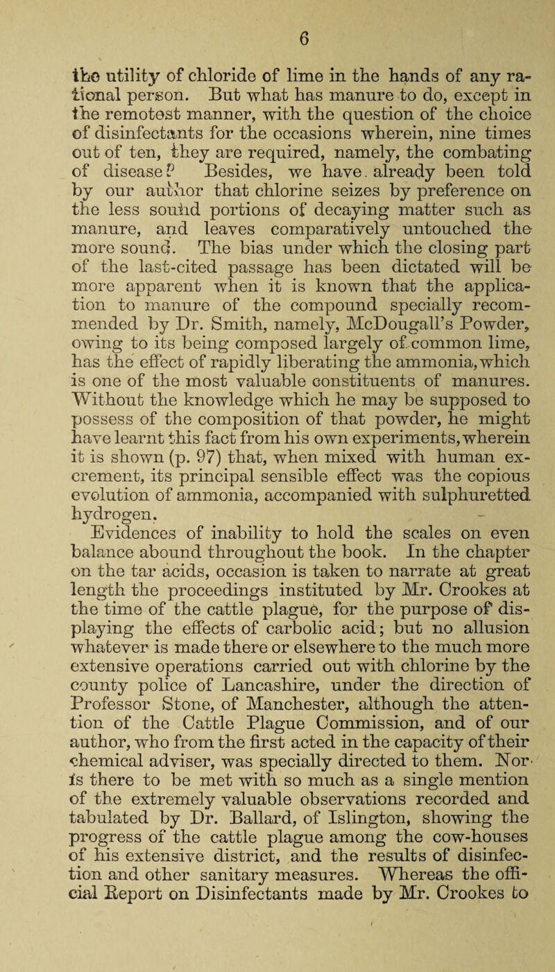ike utility of chloride of lime in the hands of any ra¬ tional person. But what has manure to do, except in the remotest manner, with the question of the choice of disinfectants for the occasions wherein, nine times out of ten, they are required, namely, the combating of disease P Besides, we have. already been told by our author that chlorine seizes by preference on the less souiid portions of decaying matter such as manure, and leaves comparatively untouched the more sound. The bias under which the closing part of the last-cited passage has been dictated will be more apparent when it is known that the applica¬ tion to manure of the compound specially recom¬ mended by Dr. Smith, namely, McDougall’s Powder, owing to its being composed largely of. common lime, has the effect of rapidly liberating the ammonia, which is one of the most valuable constituents of manures. Without the knowledge which he may be supposed to possess of the composition of that powder, he might have learnt this fact from his own experiments, wherein it is shown (p. 97) that, when mixed with human ex¬ crement, its principal sensible effect was the copious evolution of ammonia, accompanied with sulphuretted hydrogen. Evidences of inability to hold the scales on even balance abound throughout the book. In the chapter on the tar acids, occasion is taken to narrate at great length the proceedings instituted by Mr. Crookes at the time of the cattle plague, for the purpose of dis¬ playing the effects of carbolic acid; but no allusion whatever is made there or elsewhere to the much more extensive operations carried out with chlorine by the county police of Lancashire, under the direction of Professor Stone, of Manchester, although the atten¬ tion of the Cattle Plague Commission, and of our author, who from the first acted in the capacity of their chemical adviser, was specially directed to them. Nor is there to be met with so much as a single mention of the extremely valuable observations recorded and tabulated by Dr. Ballard, of Islington, showing the progress of the cattle plague among the cow-houses of his extensive district, and the results of disinfec¬ tion and other sanitary measures. Whereas the offi¬ cial Beport on Disinfectants made by Mr. Crookes to