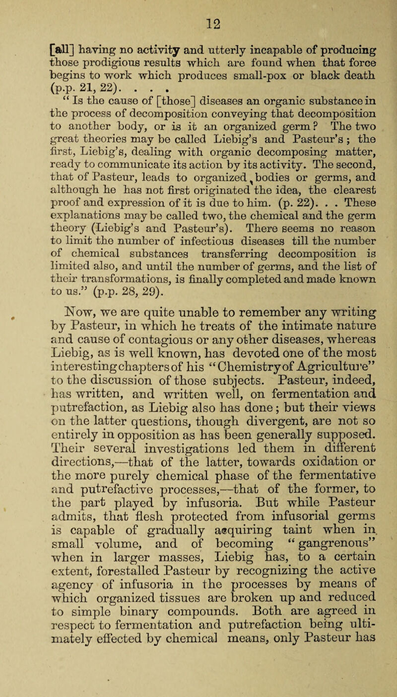 [all] having no activity and utterly incapable of producing those prodigious results which are found when that force begins to work which produces small-pox or black death (p.p. 21, 22). . . . “ Is the cause of [those] diseases an organic substance in the process of decomposition conveying that decomposition to another body, or is it an organized germ ? The two great theories may be called Liebig’s and Pasteur’s ; the first, Liebig’s, dealing with organic decomposing matter, ready to communicate its action by its activity. The second, that of Pasteur, leads to organized, bodies or germs, and although he has not first originated the idea, the clearest proof and expression of it is due to him. (p. 22). . . These explanations may be called two, the chemical and the germ theory (Liebig’s and Pasteur’s). There seems no reason to limit the number of infectious diseases till the number of chemical substances transferring decomposition is limited also, and until the number of germs, and the list of their transformations, is finally completed and made known to us.” (p.p. 28, 29). Now, we are quite unable to remember any writing by Pasteur, in which he treats of the intimate nature and cause of contagious or any other diseases, whereas Liebig, as is well known, has devoted one of the most interesting chapters of his “Chemistry of Agriculture” to the discussion of those subjects. Pasteur, indeed, has written, and written well, on fermentation and putrefaction, as Liebig also has done; but their views on the latter questions, though divergent, are not so entirely in opposition as has been generally supposed. Their several investigations led them in different directions,—that of the latter, towards oxidation or the more purely chemical phase of the fermentative and putrefactive processes,—that of the former, to the part played by infusoria. But while Pasteur admits, that flesh protected from infusorial germs is capable of gradually asquiring taint when in small volume, and of becoming “ gangrenous” when in larger masses, Liebig has, to a certain extent, forestalled Pasteur by recognizing the active agency of infusoria in the processes by means of which organized tissues are broken up and reduced to simple binary compounds. Both are agreed in respect to fermentation and putrefaction being ulti¬ mately effected by chemical means, only Pasteur has