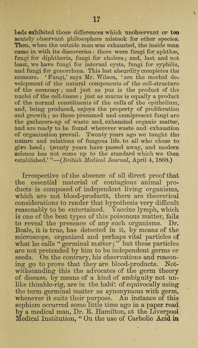 beds exhibited those differences which unobservant or too acutely observant philosophers mistook for other species. Then, when the outside man was exhausted, the inside man came in with its discoveries : there were fungi for aphthae, fungi for diphtheria, fungi for cholera; and, last and not least, we have fungi for internal cysts, fungi for syphilis, and fungi for gonorrhoea. This last absurdity completes the measure. 1 Fungi,’ says Mr. Wilson, ‘are the morbid de¬ velopment of the natural components of the cell-structure of the economy; and just as pus is the product of the nuclei of the cell-tissue ; just as mucus is equally a product of the normal constituents of the cells of the epithelium, and, being produced, enjoys the property of proliferation and growth; so these presumed and omnipresent fungi are the gatherers-up of waste and, exhausted organic matter, and are ready to be found wherever waste and exhaustion of organization prevail. Twenty years ago we taught the nature and relations of fungous life- to all who chose to give heed; twenty years have passed away, and modem science has not come up to the standard which we then established.5 ”—(British Medical Journal, April 4, 1868.) Irrespective of the absence of all direct proof that the essential material of contagions animal pro¬ ducts is composed of independent living organisms, which are not blood-products, there are theoretical considerations to render that hypothesis very difficult reasonably to be entertained. Vaccine lymph, which is one of the best types of this poisonous matter, fails to reveal the presence of any such organisms. Dr. Beale, it is true, has detected in it, by means of the microscope, organized and perhaps vital particles of what he calls “germinal matter; ” but these particles are not pretended by him to be independent germs or seeds. On the contrary, his observations and reason¬ ing go to prove that they are blood-products. Hot- withstanding this the advocates of the germ theory of disease, by means of a kind of ambiguity not un¬ like thimble-rig, are in the habit of equivocally using the term germinal matter as synonymous with germ, whenever it suits their purpose. An instance of this sophism occurred some little time ago in a paper read by a medical man, Dr. R. Hamilton, at the Liverpool Medical Institution, “ On the use of Carbolic Acid in