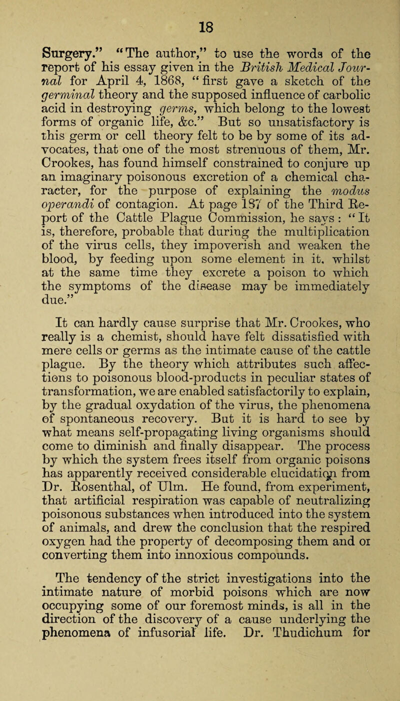 Snrgery.” “The author,” to use the words of the report of his essay given in the British Medical Jour¬ nal for April 4, 1868, “ first gave a sketch of the germinal theory and the supposed influence of carbolic acid in destroying germs, which belong to the lowest forms of organic life, &c.” But so unsatisfactory is this germ or cell theory felt to be by some of its ad¬ vocates, that one of the most strenuous of them, Mr. Crookes, has found himself constrained to conjure up an imaginary poisonous excretion of a chemical cha¬ racter, for the purpose of explaining the modus operandi of contagion. At page 187 of the Third Re¬ port of the Cattle Plague Commission, he says : “It is, therefore, probable that during the multiplication of the virus cells, they impoverish and weaken the blood, by feeding upon some element in it. whilst at the same time they excrete a poison to which the symptoms of the disease may be immediately due.” It can hardly cause surprise that Mr. Crookes, who really is a chemist, should have felt dissatisfied with mere cells or germs as the intimate cause of the cattle plague. By the theory which attributes such affec¬ tions to poisonous blood-products in peculiar states of transformation, we are enabled satisfactorily to explain, by the gradual oxydation of the virus, the phenomena of spontaneous recovery. But it is hard to see by what means self-propagating living organisms should come to diminish and finally disappear. The process by which the system frees itself from organic poisons has apparently received considerable elucidatiqp. from Dr. Rosenthal, of Ulm. He found, from experiment, that artificial respiration was capable of neutralizing poisonous substances when introduced into the system of animals, and drew the conclusion that the respired oxygen had the property of decomposing them and oi converting them into innoxious compounds. The tendency of the strict investigations into the intimate nature of morbid poisons which are now occupying some of our foremost minds, is all in the direction of the discovery of a cause underlying the phenomena of infusorial life. Dr. Thudichum for