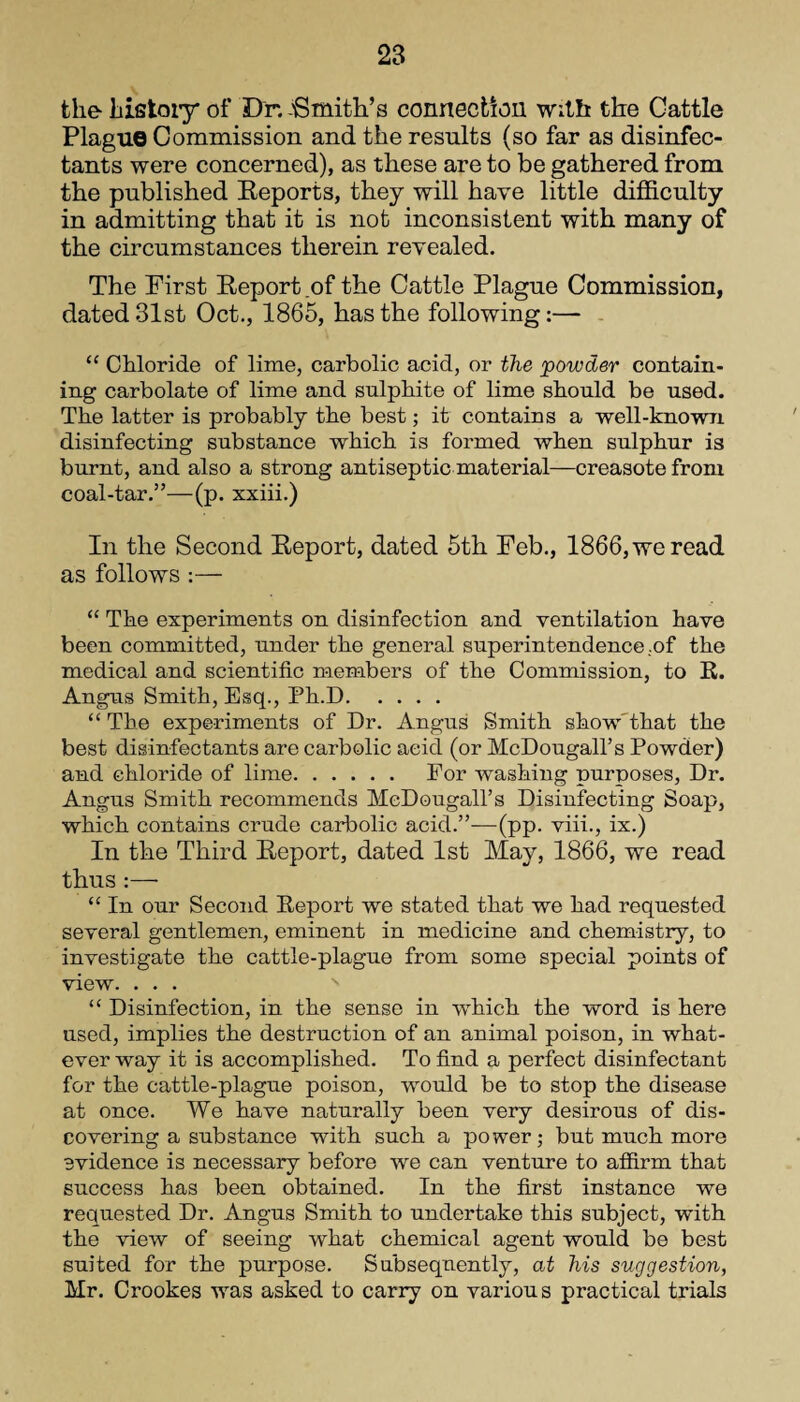 the history of Dr. -'Smith’s connection with the Cattle Plague Commission and the results (so far as disinfec¬ tants were concerned), as these are to be gathered from the published Reports, they will have little difficulty in admitting that it is not inconsistent with many of the circumstances therein revealed. The First Report of the Cattle Plague Commission, dated 31st Oct., 1865, has the following:— “ Chloride of lime, carbolic acid, or the powder contain¬ ing carbolate of lime and sulphite of lime should be used. The latter is probably the best; it contains a well-known disinfecting substance which is formed when sulphur is burnt, and also a strong antiseptic material—creasote from coal-tar.”—(p. xxiii.) In the Second Report, dated 5th Feb., 1866,weread as follows :— “ The experiments on disinfection and ventilation have been committed, under the general superintendence.of the medical and scientific members of the Commission, to R. Angus Smith, Esq., Ph.D. “The experiments of Dr. Angus Smith show that the best disinfectants are carbolic acid (or McDougall’s Powder) and chloride of lime. For washing purposes, Dr. Angus Smith recommends McDougall’s Disinfecting Soap, which contains crude carbolic acid.”—(pp. viii., ix.) In the Third Report, dated 1st May, 1866, we read thus :—• “ In our Second Report we stated that we had requested several gentlemen, eminent in medicine and chemistry, to investigate the cattle-plague from some special points of view. . . . “ Disinfection, in the sense in which the word is here used, implies the destruction of an animal poison, in what¬ ever way it is accomplished. To find a perfect disinfectant for the cattle-plague poison, would be to stop the disease at once. We have naturally been very desirous of dis¬ covering a substance with such a power; but much more evidence is necessary before we can venture to affirm that success has been obtained. In the first instance we requested Dr. Angus Smith to undertake this subject, with the view of seeing what chemical agent would be best suited for the purpose. Subsequently, at his suggestion, Mr. Crookes was asked to carry on various practical trials