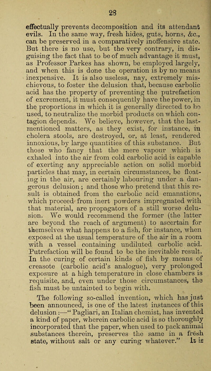 effectually prevents decomposition and its attendant evils. In the same way, fresh hides, guts, horns, &c., can be preserved in a comparatively inoffensive state. But there is no use, but the very contrary, in dis¬ guising the fact that to be of much advantage it must, as Professor Parkes has shown, be employed largely, and when this is done the operation is by no means inexpensive. It is also useless, nay, extremely mis¬ chievous, to foster the delusion that, because carbolic acid has the property of preventing the putrefaction of excrement, it must consequently have the power, in the proportions in which it is generally directed to ho used, to neutralize the morbid products on which con¬ tagion depends. We believe, however, that the last- mentioned matters, as they exist, for instance, in cholera stools, are destroyed, or, at least, rendered innoxious, by large quantities of this substance. But those who fancy that the mere vapour which is exhaled into the air from cold carbolic acid is capable of exerting any appreciable action on solid morbid particles that may, in certain circumstances, be float¬ ing in the air, are certainly labouring under a dan¬ gerous delusion ; and those who pretend that this re¬ sult is obtained from the carbolic acid emanations, which proceed from inert powders impregnated with that material, are propagators of a still worse delu¬ sion. We would recommend the former (the latter are beyond the reach of argument) to ascertain for themselves what happens to a fish, for instance, when exposed at the usual temperature of the air in a room with a vessel containing undiluted carbolic acid. Putrefaction will be found to be the inevitable result. In the curing of certain kinds of fish by means of creasote (carbolic acid’s analogue), very prolonged exposure at a high temperature in close chambers is requisite, and, even under those circumstances, the fish must be untainted to begin with. The following so-called invention, which has just been announced, is one of the latest instances of this delusion :—“ Pagliari, an Italian chemist, has invented a kind of paper, wherein carbolic acid is so thoroughly incorporated that the paper, when used to pack animal substances therein, preserves the same in a fresh state, without salt or any curing whatever.” In ie