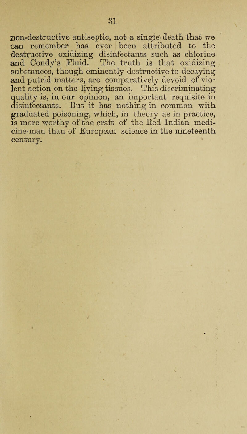 non-destructive antiseptic, not a single' death that we can remember has ever been attributed to the destructive oxidizing disinfectants such as chlorine and Condy’s Fluid. The truth is that oxidizing substances, though eminently destructive to decaying and putrid matters, are comparatively devoid of vio¬ lent action on the living tissues. This discriminating quality is, in our opinion, an important requisite i n disinfectants. But it has nothing in common with graduated poisoning, which, in theory as in practice, is more worthy of the craft of the Bed Indian medi¬ cine-man than of European science in the nineteenth century.