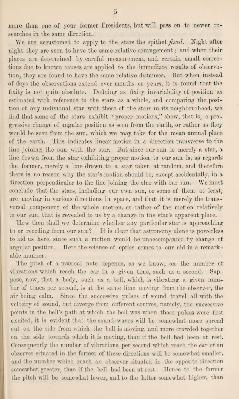 more than one of your former Presidents, but will pass on to newer re¬ searches in the same direction. AVe arc accustomed to apply to the stars the epithet fixed. Night after night they arc seen to have the same relative arrangement; and when their places are determined by careful measurement, and certain small correc¬ tions due to known causes are applied to the immediate results of observa¬ tion, they arc found to have the same relative distances. But when instead of days the observations extend over months or years, it is found that the fixity is not quite absolute. Defining as fixity invariability of position as estimated with reference to the stars as a whole, and comparing the posi¬ tion of any individual star with those of the stars in its neighbourhood, wo find that some of the stars exhibit “ proper motions,” show, that is, a pro¬ gressive change of angular position as seen from the earth, or rather as they would be seen from the sun, which we may take for the mean annual place of the earth. This indicates linear motion in a direction transverse to the line joining the sun with the star. But since our sun is merely a star, a line drawn from the star exhibiting proper motion to our sun is, as regards the former, merely a line drawn to a star taken at random, and therefore there is no reason why the star’s motion should be, except accidentally, in a direction perpendicular to the line joining the star with our sun. We must conclude that the stars, including our own sun, or some of them at least, are moving in various directions in space, and that it is merely the trans¬ versal component of the whole motion, or rather of the motion relatively to our sun, that is revealed to us by a change in the star’s apparent place. How then shall we determine whether any particular star is approaching to or receding from our sun? It is clear that astronomy alone is powerless to aid us here, since such a motion would be unaccompanied by change of angular position. Here the science of optics comes to our aid in a remark¬ able manner. The pitch of a musical note depends, as we know, on the number of vibrations which reach the ear in a given time, such as a second. Sup¬ pose, now, that a body, such as a bell, which is vibrating a given num¬ ber of times per second, is at the same time moving from the observer, the air being calm. Since the successive pulses of sound travel all with the velocity of sound, but diverge from different centres, namely, the successive points in the bell’s path at which the bell was when those pulses were first excited, it is evident that the sound-waves will be somewhat more spread out on the side from which the bell is moving, and more crowded together on the side towards which it is moving, than if the bell had been at rest. Consequently the number of vibrations per second which reach the ear of an observer situated in the former of these directions will be somewhat smaller, and the number which reach an observer situated in the opposite direction somewhat greater, than if the bell had been at rest. Hcnec to the former the pitch will be somewhat lower, and to the latter somewhat higher, than