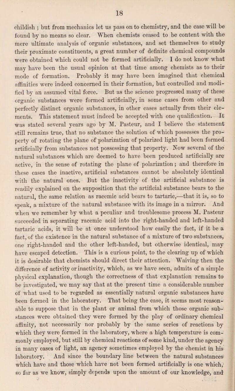childish ; but from mechanics let us pass on to chemistry, and the case will be found by no means so clear. When chemists ceased to he content with the mere ultimate analysis of organic substances, and set themselves to study their proximate constituents, a great number of definite chemical compounds were obtained which could not be formed artificially. I do not know what may have been the usual opinion at that time among chemists as to their mode of formation. Probably it may have been imagined that chemical affinities were indeed concerned in their formation, hut controlled and modi¬ fied by an assumed vital force. But as the science progressed many of these organic substances were formed artificially, in some cases from other and perfectly distinct organic substances, in other cases actually from their ele¬ ments. This statement must indeed be accepted with one qualification. It was stated several years ago by M. Pasteur, and I believe the statement still remains true, that no substance the solution of which possesses the pro¬ perty of rotating the plane of polarization of polarized light had been formed artificially from substances not possessing that property. Now several of the natural substances which are deemed to have been produced artificially are active, in the sense of rotating the plane of polarization; and therefore in these cases the inactive, artificial substances cannot be absolutely identical with the natural ones. But the inactivity of the artificial substance is readily explained on the supposition that the artificial substance bears to the natural, the same relation as racemic acid bears to tartaric,—that it is, so to speak, a mixture of the natural substance with its image in a mirror. And when we remember by what a peculiar and troublesome process M. Pasteur succeeded in separating racemic acid into the right-handed and left-handed tartaric acids, it will be at once understood how easily the fact, if it be a fact, of the existence in the natural substance of a mixture of two substances, one right-handed and the other left-handed, but otherwise identical, may have escaped detection. This is a curious point, to the clearing up of which it is desirable that chemists should direct their attention. Waiving then the difference of activity or inactivity, which, as we have seen, admits of a simple physical explanation, though the correctness of that explanation remains to be investigated, we may say that at the present time a considerable number of what used to be regarded as essentially natural organic substances have been formed in the laboratory. That being the case, it seems most reason¬ able to suppose that in the plant or animal from which those organic sub¬ stances were obtained they were formed by the play of ordinary chemical affinity, not necessarily nor probably by the same series of reactions by which they were, formed in the laboratory, where a high temperature is com¬ monly employed, but still by chemical reactions of some kind, under the agency in many cases of light, an agency sometimes employed by the chemist in his laboratory. And since the boundary line between the natural substances' which have and those which have not been formed artificially is one which; so far as we know, simply depends upon the amount of our knowledge, and