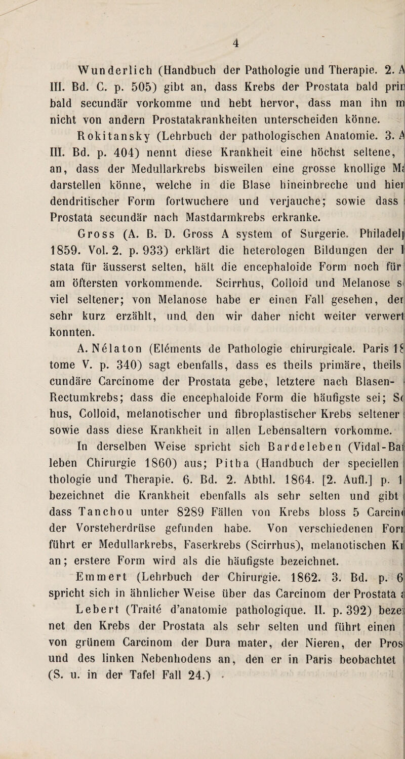 Wunderlich (Handbuch der Pathologie und Therapie. 2. A III. Bd. C. p. 505) gibt an, dass Krebs der Prostata bald prirj bald secundär vorkomme und hebt hervor, dass man ihn m; nicht von andern Prostatakrankheiten unterscheiden könne. Rokitansky (Lehrbuch der pathologischen Anatomie. 3. A III. Bd. p. 404) nennt diese Krankheit eine höchst seltene, an, dass der Medullarkrebs bisweilen eine grosse knollige Md darstellen könne, welche in die Blase hineinbreche und hier: dendritischer Form fortwuchere und verjauche; sowie dass \ Prostata secundär nach Mastdarmkrebs erkranke. Gross (A. B. D. Gross A System of Surgerie. Philadelp 1859. Vol. 2. p. 933) erklärt die heterologen Bildungen der I stata für äusserst selten, hält die encephaloide Form noch für| am öftersten vorkommende. Scirrhus, Colloid und Melanose s^ viel seltener; von Melanose habe er einen Fall gesehen, deri sehr kurz erzählt, und den wir daher nicht weiter verwert: konnten. A. Nelaton (Elements de Pathologie chirurgicale. Paris 18 tome V. p. 340) sagt ebenfalls, dass es theils primäre, theilsi cundäre Carcinome der Prostata gebe, letztere nach Blasen- > Rectumkrebs; dass die encephaloide Form die häufigste sei; Sd hus, Colloid, melanotischer und fibroplastischer Krebs seltener t sowie dass diese Krankheit in allen Lebensaltern vorkomme. In derselben Weise spricht sich Bardeleben (Vidal-Bal: leben Chirurgie 1860) aus; Pitha (Handbuch der speciellen i thologie und Therapie. 6. Bd. 2. Abthl. 1864. [2. Aufl.] p. 1 bezeichnet die Krankheit ebenfalls als sehr selten und gibt ( dass Tanchou unter 8289 Fällen von Krebs bloss 5 Carcind der Vorsteherdrüse gefunden habe. Von verschiedenen Fori: führt er Medullarkrebs, Faserkrebs (Scirrhus), melanotischen Krf an; erstere Form wird als die häufigste bezeichnet. Emmert (Lehrbuch der Chirurgie. 1862. 3. Bd. p. 6 spricht sich in ähnlicher Weise über das Carcinom der Prostata S Lebert (Traite d’anatomie pathologique. II. p. 392) bezes net den Krebs der Prostata als sehr selten und führt einen [i von grünem Carcinom der Dura mater, der Nieren, der Prosi und des linken Nebenhodens an, den er in Paris beobachtet \- (S. u. in der Tafel Fall 24.) *