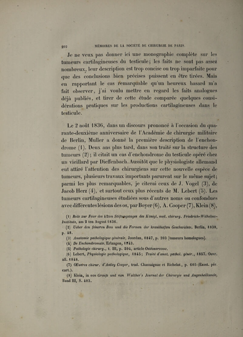 Je ne veux pas donner ici une monographie complète sur les tumeurs cartilagineuses du testicule; les faits ne sont pas assez nombreux, leur description est trop concise ou trop imparfaite pour que des conclusions bien précises puissent en être tirées. Mais en rapportant le cas remarquable qu’un heureux hasard m’a fait observer, j’ai voulu mettre en regard les faits analogues déjà publiés, et tirer de cette étude comparée quelques consi¬ dérations pratiques sur les productions cartilagineuses dans le testicule. Le 2 août 1836, dans un discours prononcé à l’occasion du qua¬ rante-deuxième anniversaire de l’Académie de chirurgie militaire de Berlin, Muller a donné la première description de l’enchon- drome (1). Deux ans plus tard, dans son traité sur la structure des tumeurs (2) ; il citait un cas d’enchondrome du testicule opéré chez un vieillard par Dieffenbacli. Aussitôt que le physiologiste allemand eut attiré l’attention des chirurgiens sur cette nouvelle espèce de tumeurs, plusieurs travaux importants parurent sur le même sujet; parmi les plus remarquables, je citerai ceux de J. Vogel (3), de Jacob Iïerz (4), et surtout ceux plus récents de M. Lebert (5). Les tumeurs cartilagineuses étudiées sous d’autres noms ou confondues avec différentes lésions des os, par Boyer (6), A. Cooper (7), Klein (8), ( I) Rede zur Feier des k’iten Stiftiyigstages des Konigl. med. chirurg. Friedrich- Wilhelms- Instituts, am 2 ten August 1 836. (2) Ueber den feineren Bau und die Formen der krankhaften Geschwülste. Berlin, 1838, p. 48. (3) Anatomie pathologique générale, Jourdan, 1847, p. 203 (tumeurs homologues). (4) De Enchondromate. Erlangen, 1843. (5) Pathologie chirurg., t. III, p. 594, article Ostéosarcome. (6) Lebert, Physiologie pathologique, 1845; Traité d’anat. pûthol. gènèr., 1857. Ouvr. ail. 1848. (7) OEuvYes chirur. d’Astley Cooper, trad. Chassaignac et Richelot, p. 605 (Exost. pér. cart.). (8) Klein, in von Graefe und von Walther's Journal der Chirurgie und Augenheilkunde, liand III, S. 403.