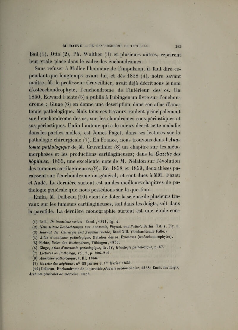 Bail(l), Otto (2), Ph. Walther (3) et plusieurs autres, reprirent leur vraie place dans le cadre des enchondromes. Sans refuser à Muller l’honneur de l’impulsion, il faut dire ce¬ pendant que longtemps avant lui, et dès 1828 (4), notre savant maître, M. le professeur Cruveilhier, avait déjà décrit sous le nom d ostéochondrophyte, Penchondrome de P intérieur des os. En 1830, Edward Fichte (3) a publié àTubingenun livre sur l’enchon- drome ; Gluge (6) en donne une description dans son atlas d’ana¬ tomie pathologique. Mais tous ces travaux roulent principalement sur Penchondrome des os, sur les chondromes sous-périostiques et sus-périostiques. Enfin hauteur qui a le mieux décrit cette maladie dans les parties molles, est James Paget, dans ses lectures sur la pathologie chirurgicale (7). En France, nous trouvons dans Y Ana¬ tomie pathologique de M. Cruveilhier (8) un chapitre sur les méta¬ morphoses et les productions cartilagineuses; dans la Gazette des hôpitaux, 1835, une excellente note de M. Nélaton sur l’évolution des tumeurs cartilagineuses (9). En 1858 et 1859, deux thèses pa¬ raissent sur Penchondrome en général, et sont dues à MM. Fazau et Audé. La dernière surtout est un des meilleurs chapitres de pa¬ thologie générale que nous possédions sur la question. Enfin, M. Dolbeau (10) vient de doter la science de plusieurs tra¬ vaux sur les tumeurs cartilagineuses, soit dans les doigts, soit dans la parotide. La dernière monographie surtout est une étude con- (1) Bail., De luxalione ossium, Berol.,1821, fig. 4. (2) Neue seltene Beobachtungen sur Anatomie, Phijsiol. und Pathol. Berlin. Taf. 4. Fig. 1. (3) Journal der Chirurgie und Augenheilkunde, Band XIII. (Beobacbtende B aile.) (4) Allas d'anatomie pathologique. Maladies des os. Exostoses (ostéoehondrophytes). (5) Fichte, Ueber das Enchondrom, Tübingen, 1850. (6) Gluge, Atlas d'anatomie pathologique, liv. IV, Histologie pathologique, p. 67. (7) Lectures on Pathologg, vol. 2, p. 206-210. (8) Anatomie pathologique, t. III, 1 856. (9) Gazette des hôpitaux, n05 25 janvier et 1er février 1855. (10) Dolbeau, Enchondrome de la parotide,Gazette hebdomadaire, 1 858 ; Ench. des doigts, Archives générales de médecine, 1858.