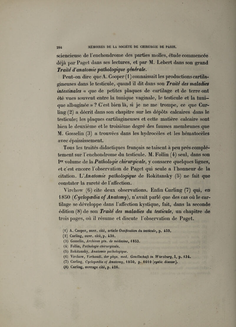 sciencieuse de l’enchondrome des parties molles, étude commencée déjà par Paget dans ses lectures, et par M. Lebert dans son grand Traité d’anatomie pathologique générale. Peut-on dire que A. Cooper (1) connaissait les productions cartila¬ gineuses dans le testicule, quand il dit dans son Traité des maladies intestinales « que de petites plaques de cartilage et de terre ont été vues souvent entre la tunique vaginale, le testicule et la tuni¬ que albuginée » ? C’est bien là, si je ne me trompe, ce que Cur¬ ling (2) a décrit dans son chapitre sur les dépôts calcaires dans le testicule; les plaques cartilagineuses et cette matière calcaire sont bien le deuxième et le troisième degré des fausses membranes que M. Gosselin (3) a trouvées dans les hydrocèles et les hématocèles avec épaississement. Tous les traités didactiques français se taisent à peu près complè¬ tement sur renchondrome du testicule. M. Follin (4) seul, dans son Ier volume de la Pathologie chirurgicale, y consacre quelques lignes, et c’est encore l’observation de Paget qui seule a l’honneur de la citation. L Anatomie pathologique de Rokitansky (5) ne fait que constater la rareté de l’affection. Virchow (6) cite deux observations. Enfin Curling (7) qui, en 1850 (Cyclopœdia of Anatomy), n’avait parlé que des cas où le car¬ tilage se développe dans l’affection kystique, fait, dans la seconde édition (8) de son Traité des maladies du testicule, un chapitre de trois pages, où il résume et discute l’observation de Paget. (1) À. Cooper, ouvr. cité, article Ossification du testicule, p. 459. (2) Curling, ouvr. cité, p. 430. (3) Gosselin, Archives gën. de médecine, 1853. (4) Follin, Pathologie chirurgicale. (5) Rokitansky, Anatomie pathologique. (6) Virchow, Verhandl. der phxjs. med. Gesellschaft in Würzburg,!, p. 134. (7) Curling, Cyclopœdia of Anatomy, 1850, p. 1010 (cyStic disease). (8) Curling, ouvrage cité, p. 426.