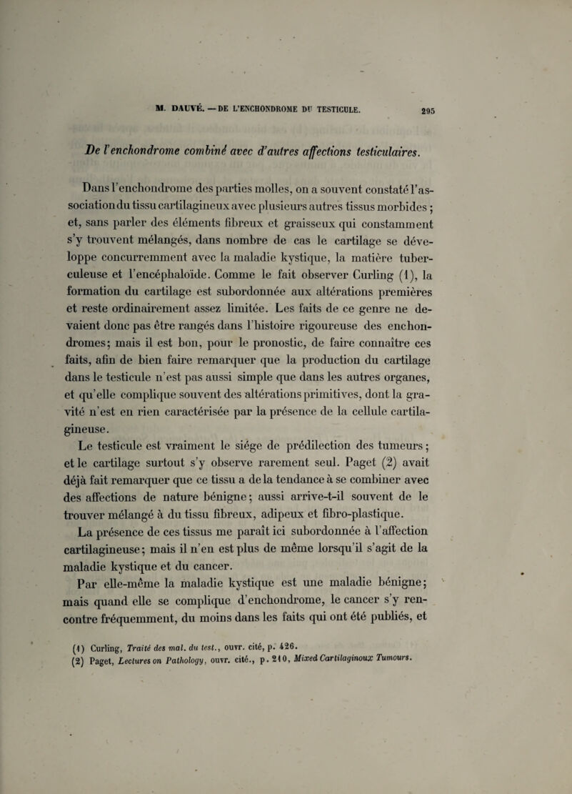 295 De renchonârome combiné avec d’autres affections testiculaires. Dans l’enchondrome des parties molles, on a souvent constaté l’as¬ sociation du tissu cartilagineux avec plusieurs autres tissus morbides ; et, sans parler des éléments fibreux et graisseux qui constamment s’y trouvent mélangés, dans nombre de cas le cartilage se déve¬ loppe concurremment avec la maladie kystique, la matière tuber¬ culeuse et l’eneéphaloïde. Comme le fait observer Curling (1), la formation du cartilage est subordonnée aux altérations premières et reste ordinairement assez limitée. Les faits de ce genre ne de¬ vaient donc pas être rangés dans l’histoire rigoureuse des enchon- dromes; mais il est bon, pour le pronostic, de faire connaître ces faits, afin de bien faire remarquer que la production du cartilage dans le testicule n’est pas aussi simple que dans les autres organes, et qu’elle complique souvent des altérations primitives, dont la gra¬ vité n’est en rien caractérisée par la présence de la cellule cartila¬ gineuse. Le testicule est vraiment le siège de prédilection des tumeurs ; et le cartilage surtout s’y observe rarement seul. Paget (2) avait déjà fait remarquer que ce tissu a de la tendance à se combiner avec des affections de nature bénigne ; aussi arrive-t-il souvent de le trouver mélangé à du tissu fibreux, adipeux et fibro-plastique. La présence de ces tissus me paraît ici subordonnée à l’affection cartilagineuse; mais il n’en est plus de même lorsqu’il s’agit de la maladie kystique et du cancer. Par elle-même la maladie kystique est une maladie bénigne; mais quand elle se complique d’enchondrome, le cancer s’y ren¬ contre fréquemment, du moins dans les faits qui ont été publiés, et (1) Curling, Traité des mal. du test., ouvr. cité, p. 426. (2) Paget, Lectures on Pathology, ouvr. cité., p. 210, Mixed Carlilaginoux Tumours.
