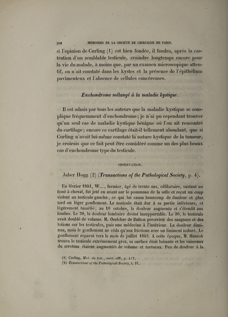 si l’opinion de Curling (1) est bien fondée, il faudra, après la cas¬ tration d’un semblable testicule, craindre longtemps encore pour la vie du malade, à moins cpie, par un examen microscopique atten¬ tif, on n’ait constaté dans les kystes et la présence de l’épithélium pavimenteux et l’absence de cellules cancéreuses. Enchondrome mélangé à la maladie kystique. Il est admis par tous les auteurs que la maladie kystique se com¬ plique fréquemment d’enchondrome ; je n’ai pu cependant trouver qu’un seul cas de maladie kystique bénigne où l’on ait rencontré du cartilage ; encore ce cartilage était-il tellement abondant, que si Curling n’avait lui-même constaté la nature kystique de la tumeur, je croirais que ce fait peut être considéré comme un des plus beaux cas d’enchondrome type du testicule. OBSERVATION. Jaber Hogg (2) (Transactions of the Pathological Society, p. 4). En février 1851, W..., fermier, âgé de trente ans, célibataire, sautant un fossé à cheval, fut jeté en avant sur le pommeau de la selle et reçut un coup violent au testicule gauche, ce qui lui causa beaucoup de douleur et plus tard un léger gonflement. Le testicule était dur à sa partie inférieure, et légèrement tuméfié; au 10 octobre, la douleur augmenta et s’étendit aux lombes. Le 29, la douleur lombaire devint insupportable. Le 30, le testicule avait doublé de volume. M. Oselcher de Bulton prescrivit des sangsues et des lotions sur les testicules, puis une médecine à l’intérieur. La douleur dimi¬ nua, mais le gonflement ne céda qu’aux frictions avec un liniment ioduré. Le gonflement reparut vers le mois de juillet 1852. A cette époque, M. Ilancok trouva le testicule extrêmement gros, sa surface était luisante et les vaisseaux du scrotum étaient augmentés de volume et tortueux. Peu de douleur à la (1) Curling, Mal. du test., ouvr. ciré, p. il 7. (2) Transactions of the Pathological Society, t. IV.