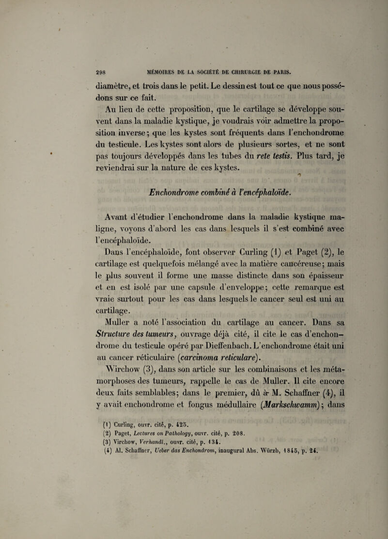 diamètre, et trois dans le petit. Le dessin est tout ce que nous possé¬ dons sur ce fait. Au lieu de cette proposition, que le cartilage se développe sou¬ vent dans la maladie kystique, je voudrais voir admettre la propo¬ sition inverse *, que les kystes sont fréquents dans l’enchondrome du testicule. Les kystes sont alors de plusieurs sortes, et ne sont pas toujours développés dans les tubes du rete testis. Plus tard, je reviendrai sur la nature de ces kystes. n Enchondrome combiné à Vencéphaloïde. Avant d’étudier l’enchondrome dans la maladie kystique ma¬ ligne, voyons d’abord les cas dans lesquels il s’est combiné avec l’encéphaloïde. Dans l’encéphaloïde, font observer Curling (1) et Paget (2), le cartilage est quelquefois mélangé avec la matière cancéreuse ; mais le plus souvent il forme une masse distincte dans son épaisseur et en est isolé par une capsule d’enveloppe; cette remarque est vraie surtout pour les cas dans lesquels le cancer seul est uni au cartilage. Muller a noté l’association du cartilage au cancer. Dans sa Structure des tumeurs, ouvrage déjà cité, il cite le cas d’enchon- drome du testicule opéré par Dielfenbach. L’enchondrome était uni au cancer réticulaire (carcinoma reticulare). Wirchow (3), dans son article sur les combinaisons et les méta¬ morphoses des tumeurs, rappelle le cas de Muller. 11 cite encore deux faits semblables; dans le premier, dû àr M. Schaffner (4), il y avait enchondrome et fongus médullaire (Markschwamm) ; dans (1) Curling, ouvr. cité, p. 425. (2) Paget, Lectures on Pathology, ouvr. cité, p. 208. (3) Virchow, Verhandl., ouvr. cité, p. 134. (4) Al. Schaffner, Ueber dus Enchondrom,, inaugural Abs. Würzb, 1 845, p. 24.