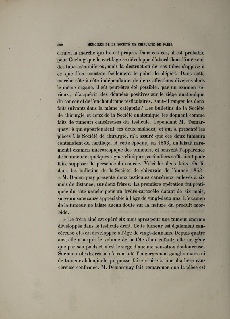 a suivi la marche qui lui est propre. Dans ces cas, il est probable pour Curling que le cartilage se développe d’abord dans l’intérieur des tubes séminifères; mais la destruction de ces tubes s’oppose à ce que l’on constate facilement le point de départ. Dans cette marche côte à côte indépendante de deux affections diverses dans le même organe, il eût peut-être été possible, par un examen sé¬ rieux , d’acquérir des données positives sur le siège anatomique du cancer etderenchondrome testiculaires. Faut-il ranger les deux faits suivants dans la même catégorie? Les bulletins de la Société de chirurgie et ceux de la Société anatomique les donnent comme faits de tumeurs cancéreuses du testicule. Cependant M. Demar¬ quay, à qui appartenaient ces deux malades, et qui a présenté les pièces à la Société de chirurgie, m'a assuré que ces deux tumeurs contenaient du cartilage. A cette époque, en 1853, on faisait rare¬ ment l’examen microscopique des tumeurs, et souvent l’apparence de la tumeur et quelques signes cliniques particuliers suffisaient pour faire supposer la présence du cancer. Voici les deux faits. On lit dans les bulletins de la Société de chirurgie de l’année 1853: « M. Demarquay présente deux testicules cancéreux enlevés à six mois de distance, sur deux frères. La première opération fut prati¬ quée du côté gauche pour un hydro-sarcocèle datant de six mois, survenu sans cause appréciable à l’âge de vingt-deux ans. L’examen de la tumeur ne laisse aucun doute sur la nature du produit mor¬ bide. » Le frère aîné est opéré six mois après pour une tumeur énorme développée dans le testicule droit. Cette tumeur est également can¬ céreuse et s’est développée à l’âge de vingt-deux ans. Depuis quatre ans, elle a acquis le volume de la tête d’un enfant; elle ne gêne que par son poids et n’est le siège d’aucune sensation douloureuse. Sur aucun des frères on n’a constaté d’engorgement ganglionnaire ni de tumeur abdominale qui puisse faire croire à une diathèse can¬ céreuse confirmée. M. Demarquay fait remarquer que la pièce est