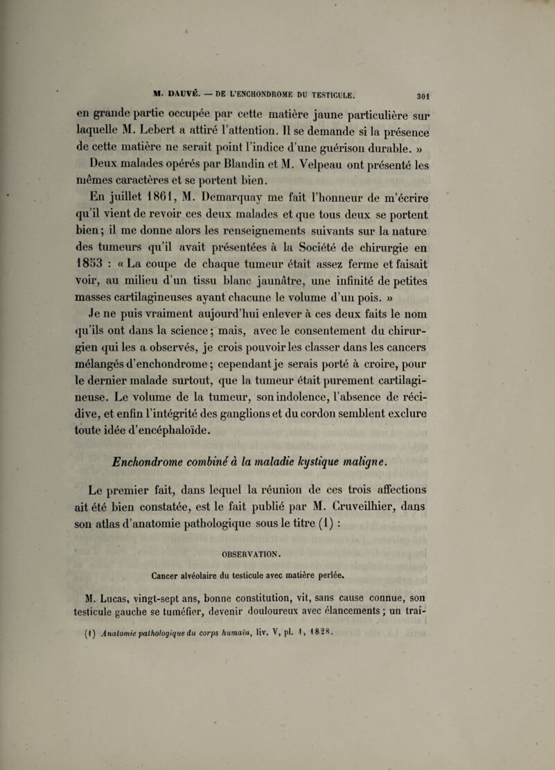 en grande partie occupée par cette matière jaune particulière sur laquelle M. Lebert a attiré l’attention. 11 se demande si la présence de cette matière ne serait point l’indice d’une guérison durable. » Deux malades opérés par Blandin et M. Velpeau ont présenté les mêmes caractères et se portent bien. En juillet 1861, M. Demarquay me fait l’honneur de m’écrire qu’il vient de revoir ces deux malades et que tous deux se portent bien ; il me donne alors les renseignements suivants sur la nature des tumeurs qu’il avait présentées à la Société de chirurgie en 1853 : «La coupe de chaque tumeur était assez ferme et faisait voir, au milieu d’un tissu blanc jaunâtre, une infinité de petites masses cartilagineuses ayant chacune le volume d’un pois. » Je ne puis vraiment aujourd’hui enlever à ces deux faits le nom qu’ils ont dans la science ; mais, avec le consentement du chirur¬ gien qui les a observés, je crois pouvoir les classer dans les cancers mélangés d’enchondrome ; cependant je serais porté à croire, pour le dernier malade surtout, que la tumeur était purement cartilagi¬ neuse. Le volume de la tumeur, son indolence, l’absence de réci¬ dive, et enfin l’intégrité des ganglions et du cordon semblent exclure toute idée d’encéphaloïde. Enchondrome combiné à la maladie kystique maligne. Le premier fait, dans lequel la réunion de ces trois affections ait été bien constatée, est le fait publié par M. Cruveilhier, dans son atlas d’anatomie pathologique sous le titre (1) : OBSERVATION. Cancer alvéolaire du testicule avec matière perlée. M. Lucas, vingt-sept ans, bonne constitution, vit, sans cause connue, son testicule gauche se tuméfier, devenir douloureux avec élancements ; un trai- (1) Anatomie pathologique du corps humain, liv. V, pl. 1, 18 28.