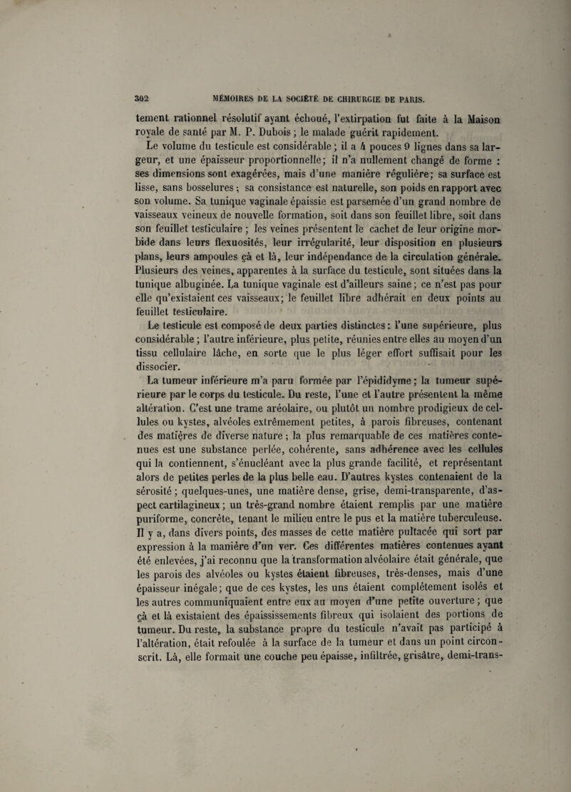 tement rationnel résolutif ayant échoué, l’extirpation fut faite à la Maison royale de santé par M. P. Dubois ; le malade guérit rapidement. Le volume du testicule est considérable ; il a U pouces 9 lignes dans sa lar¬ geur, et une épaisseur proportionnelle; il n’a nullement changé de forme : ses dimensions sont exagérées, mais d’une manière régulière; sa surface est lisse, sans bosselures ; sa consistance est naturelle, son poids en rapport avec son volume. Sa tunique vaginale épaissie est parsemée d’un grand nombre de vaisseaux veineux de nouvelle formation, soit dans son feuillet libre, soit dans son feuillet testiculaire ; les veines présentent le cachet de leur origine mor¬ bide dans leurs flexuosités, leur irrégularité, leur disposition en plusieurs plans, leurs ampoules çà et là, leur indépendance de la circulation générale. Plusieurs des veines, apparentes à la surface du testicule, sont situées dans la tunique albuginée. La tunique vaginale est d’ailleurs saine ; ce n’est pas pour elle qu’existaient ces vaisseaux; le feuillet libre adhérait en deux points au feuillet testiculaire. Le testicule est composé de deux parties distinctes: l’une supérieure, plus considérable; l’autre inférieure, plus petite, réunies entre elles au moyen d’un tissu cellulaire lâche, en sorte que le plus léger effort suffisait pour les dissocier. La tumeur inférieure m’a paru formée par Pépididyme; la tumeur supé¬ rieure par le corps du testicule. Du reste, l’une et l’autre présentent la même altération. G’est une trame aréolaire, ou plutôt un nombre prodigieux de cel¬ lules ou kystes, alvéoles extrêmement petites, à parois fibreuses, contenant des matières de diverse nature ; la plus remarquable de ces matières conte¬ nues est une substance perlée, cohérente, sans adhérence avec les cellules qui la contiennent, s’énucléant avec la plus grande facilité, et représentant alors de petites perles de la plus belle eau. D’autres kystes contenaient de la sérosité ; quelques-unes, une matière dense, grise, demi-transparente, d’as¬ pect cartilagineux ; un très-grand nombre étaient remplis par une matière puriforme, concrète, tenant le milieu entre le pus et la matière tuberculeuse. Il y a, dans divers points, des masses de cette matière pultacée qui sort par expression à la manière d’un ver. Ces différentes matières contenues ayant été enlevées, j’ai reconnu que la transformation alvéolaire était générale, que les parois des alvéoles ou kystes étaient fibreuses, très-denses, mais d’une épaisseur inégale; que de ces kystes, les uns étaient complètement isolés et les autres communiquaient entre eux au moyen d’une petite ouverture ; que çà et là existaient des épaississements fibreux qui isolaient des portions de tumeur. Du reste, la substance propre du testicule n’avait pas participé à l’altération, était refoulée à la surface de la tumeur et dans un point circon¬ scrit. Là, elle formait une couche peu épaisse, infiltrée, grisâtre, demi-trans-