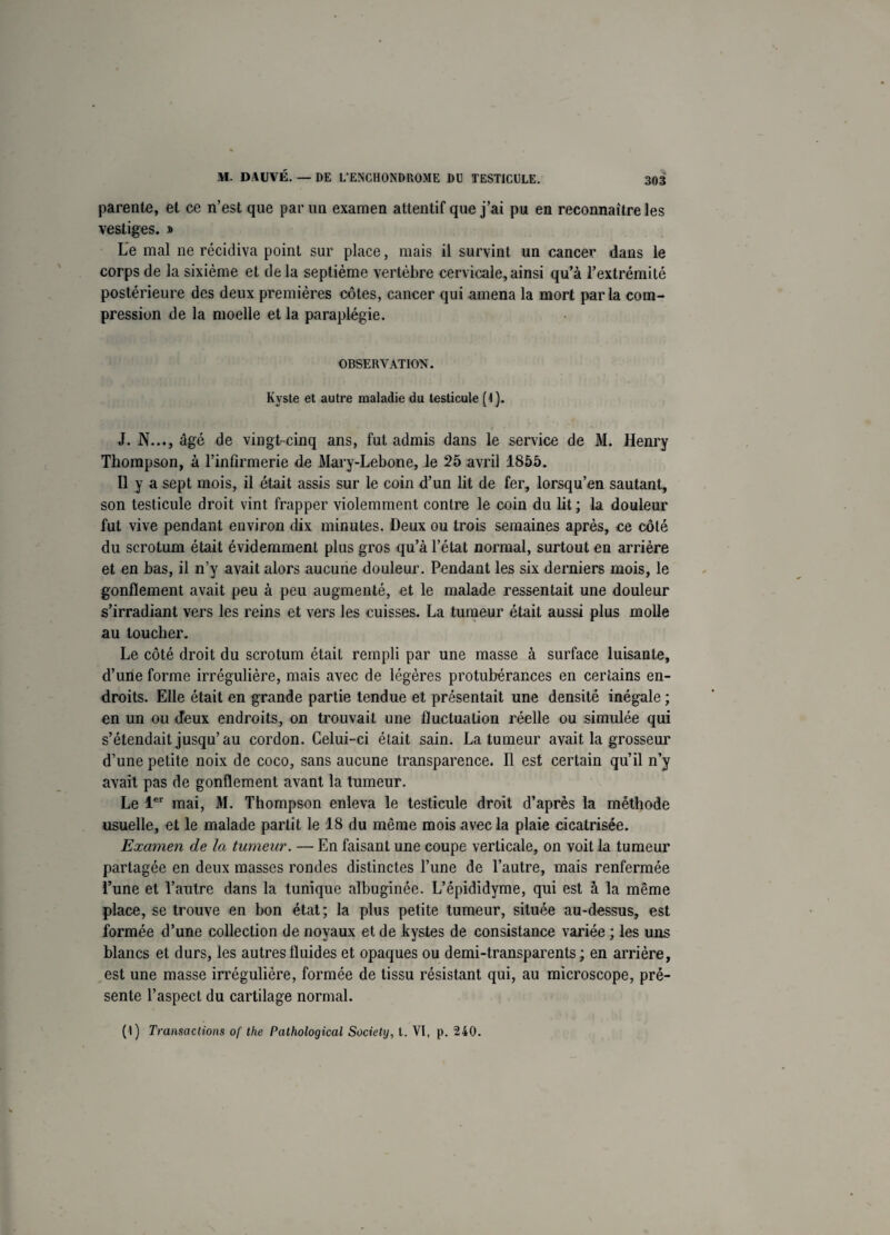 parente, et ce n’est que par un examen attentif que j’ai pu en reconnaître les vestiges. » Le mal ne récidiva point sur place, mais il survint un cancer dans le corps de la sixième et delà septième vertèbre cervicale,ainsi qu’à l’extrémité postérieure des deux premières côtes, cancer qui amena la mort parla com¬ pression de la moelle et la paraplégie. OBSERVATION. Kyste et autre maladie du testicule (1). J. N..., âgé de vingt-cinq ans, fut admis dans le service de M. Henry Thompson, à l’infirmerie de Mary-Lebone, le 25 avril 1855. Il y a sept mois, il était assis sur le coin d’un lit de fer, lorsqu’on sautant, son testicule droit vint frapper violemment contre le coin du lit ; la douleur fut vive pendant environ dix minutes. Deux ou trois semaines après, ce côté du scrotum était évidemment plus gros qu’à l’état normal, surtout en arrière et en bas, il n’y avait alors aucune douleur. Pendant les six derniers mois, le gonflement avait peu à peu augmenté, et le malade ressentait une douleur s’irradiant vers les reins et vers les cuisses. La tumeur était aussi plus molle au toucher. Le côté droit du scrotum était rempli par une masse à surface luisante, d’une forme irrégulière, mais avec de légères protubérances en certains en¬ droits. Elle était en grande partie tendue et présentait une densité inégale ; en un ou deux endroits, on trouvait une fluctuation réelle ou simulée qui s’étendait jusqu’ au cordon. Celui-ci était sain. La tumeur avait la grosseur d’une petite noix de coco, sans aucune transparence. Il est certain qu’il n’y avait pas de gonflement avant la tumeur. Le 1er mai, M. Thompson enleva le testicule droit d’après la méthode usuelle, et le malade partit le 18 du même mois avec la plaie cicatrisée. Examen de la tumeur. — En faisant une coupe verticale, on voit la tumeur partagée en deux masses rondes distinctes l’une de l’autre, mais renfermée l’une et l’autre dans la tunique albuginée. L’épididyme, qui est à la même place, se trouve en bon état; la plus petite tumeur, située au-dessus, est formée d’une collection de noyaux et de kystes de consistance variée ; les uns blancs et durs, les autres fluides et opaques ou demi-transparents ; en arrière, est une masse irrégulière, formée de tissu résistant qui, au microscope, pré¬ sente l’aspect du cartilage normal. (1) Transactions of the Pathological Society, t. VI, p. 240.