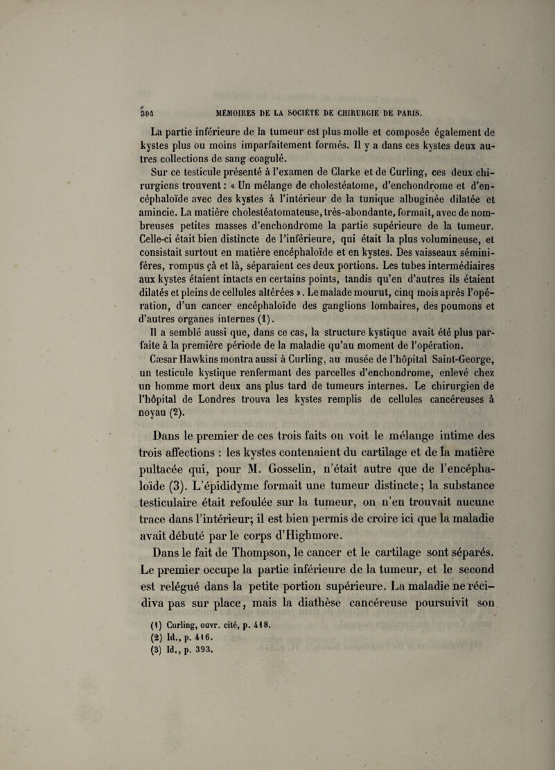 La partie inférieure de la tumeur est plus molle et composée également de kystes plus ou moins imparfaitement formés. Il y a dans ces kystes deux au¬ tres collections de sang coagulé. Sur ce testicule présenté à l’examen de Clarke et de Curling, ces deux chi¬ rurgiens trouvent : « Un mélange de cholestéatome, d’enchondrome et d’en- céphaloïde avec des kystes à l’intérieur de la tunique albuginée dilatée et amincie. La matière cholestéatomateuse, très-abondante, formait, avec de nom¬ breuses petites masses d’enchondrome la partie supérieure de la tumeur. Celle-ci était bien distincte de l’inférieure, qui était la plus volumineuse, et consistait surtout en matière encéphaloïde et en kystes. Des vaisseaux sémini- fères, rompus çà et là, séparaient ces deux portions. Les tubes intermédiaires aux kystes étaient intacts en certains points, tandis qu’en d’autres ils étaient dilatés et pleins de cellules altérées ». Le malade mourut, cinq mois après l’opé¬ ration, d’un cancer encéphaloïde des ganglions lombaires, des poumons et d’autres organes internes (1). Il a semblé aussi que, dans ce cas, la structure kystique avait été plus par¬ faite à la première période de la maladie qu’au moment de l’opération. Cæsar Hawkins montra aussi à Curling, au musée de l’hôpital Saint-George, un testicule kystique renfermant des parcelles d’enchondrome, enlevé chez un homme mort deux ans plus tard de tumeurs internes. Le chirurgien de l’hôpital de Londres trouva les kystes remplis de cellules cancéreuses à noyau (2). Dans le premier de ces trois faits on voit le mélange intime des trois affections : les kystes contenaient du cartilage et de la matière pultacée qui, pour M. Gosselin, n’était autre que de U encépha¬ loïde (3). L’épididyme formait une tumeur distincte; la substance testiculaire était refoulée sur la tumeur, on n’en trouvait aucune trace dans l’intérieur; il est bien permis de croire ici que la maladie avait débuté parle corps d’Highmore. Dans le fait de Thompson, le cancer et le cartilage sont séparés. Le premier occupe la partie inférieure de la tumeur, et le second est relégué dans la petite portion supérieure. La maladie ne réci¬ diva pas sur place, mais la diathèse cancéreuse poursuivit son (1) Curling, ouvr. cité, p. 418. (2) Id., p. 416. (3) Id., p. 393.
