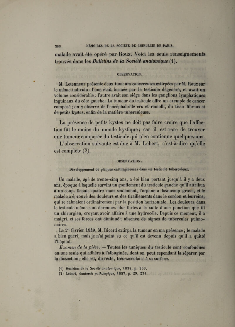 malade avait été opéré par Roux. Voici les seuls renseignements trouvés dans les Bulletins de la Société anatomique (1). OBSERVATION. M. Letenneur présente deux tumeurs cancéreuses extirpées parM. Roux sur le même individu : l’une était formée par le testicule dégénéré, et avait un volume considérable; l’autre avait son siège dans les ganglions lymphatiques inguinaux du côté gauche. La tumeur du testicule offre un exemple de cancer composé ; on y observe de l’encéphaloïde cru et ramolli, du tissu fibreux et de petits kystes, enfin de la matière tuherculeuse. La présence de petits kystes ne doit pas faire croire que l'affec¬ tion fût le moins du monde kystique ; car il est rare de trouver une tumeur composée du testicule qui n’en contienne quelques-uns. L’observation suivante est due à M. Lebert, c’est-à-dire qu’elle est complète (2). OBSERVATION. Développement de plaques cartilagineuses dans un testicule tuberculeux. Un malade, âgé de trente-cinq ans, a été bien portant jusqu’à il y a deux ans, époque à laquelle survint un gonflement du testicule gauche qu’il attribua à un coup. Depuis quatre mois seulement, l’organe a beaucoup grossi, et le malade a éprouvé des douleurs et des tiraillements dans le cordon et les reins, qui se calmaient ordinairement par la position horizontale. Les douleurs dans le testicule même sont devenues plus fortes à la suite d’une ponction que fît un chirurgien, croyant avoir affaire à une hydrocèle. Depuis ce moment, il a maigri, et ses forces ont diminué ; absence de signes de tubercules pulmo¬ naires. Le 1er février 1849, M. Ricord extirpa la tumeur en ma présence ; le malade a bien guéri, mais je n’ai point su ce qu’il est devenu depuis qu’il a quitté l’hôpital. Examen de la pièce. — Toutes les tuniques du testicule sont confondues en une seule qui adhère à l’albuginée, dont on peut cependant la séparer par la dissection ; elle est, du reste, très-vasculaire à sa surface. (1) Bulletins de la Société anatomique, 1838, p. 303. (2) Lebert, Anatomie pathologique, 1857, p. 29, 231.