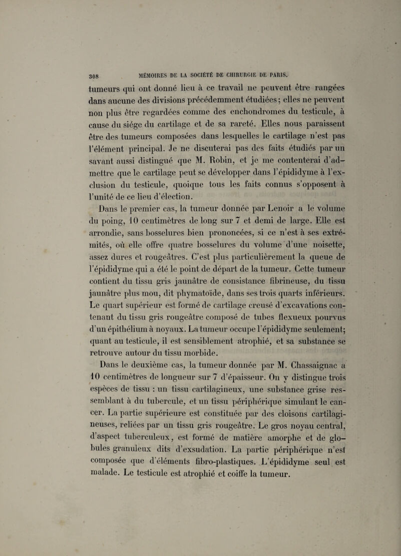 tumeurs qui ont donné lieu à ce travail ne peuvent être rangées dans aucune des divisions précédemment étudiées ; elles ne peuvent non plus être regardées comme des enchonclromes du testicule, à cause du siège du cartilage et de sa rareté. Elles nous paraissent être des tumeurs composées dans lesquelles le cartilage n’est pas l’élément principal. Je ne discuterai pas des faits étudiés par un savant aussi distingué que M. Robin, et je me contenterai d’ad¬ mettre que le cartilage peut se développer dans l’épididyme à l’ex¬ clusion du testicule, quoique tous les faits connus s’opposent à l’unité de ce lieu d’élection. Dans le premier cas, la tumeur donnée par Lenoir a le volume du poing, 10 centimètres de long sur 7 et demi de large. Elle est arrondie, sans bosselures bien prononcées, si ce n’est à ses extré¬ mités, ou elle offre quatre bosselures du volume d’une noisette, assez dures et rougeâtres. C’est plus particulièrement la queue de l’épididyme qui a été le point de départ de la tumeur. Cette tumeur contient du tissu gris jaunâtre de consistance fibrineuse, du tissu jaunâtre plus mou, dit phymatoïde, dans ses trois quarts inférieurs. Le quart supérieur est formé de cartilage creusé d’excavations con¬ tenant du tissu gris rougeâtre composé de tubes flexueux pourvus d’un épithélium à noyaux. La tumeur occupe l’épididyme seulement; quant au testicule, il est sensiblement atrophié, et sa substance se retrouve autour du tissu morbide. Dans le deuxième cas, la tumeur donnée par M. Chassaignac a 10 centimètres de longueur sur 7 d’épaisseur. On v distingue trois espèces de tissu : un tissu cartilagineux, une substance grise res¬ semblant à du tubercule, et un tissu périphérique simulant le can¬ cer. La partie supérieure est constituée par des cloisons cartilagi¬ neuses, reliées par un tissu gris rougeâtre. Le gros noyau central, d aspect tuberculeux, est formé de matière amorphe et de glo¬ bules granuleux dits d’exsudation. La partie périphérique n’est composée que d’éléments fibro-plastiques. L’épididyme seul est malade. Le testicule est atrophié et coiffe la tumeur.