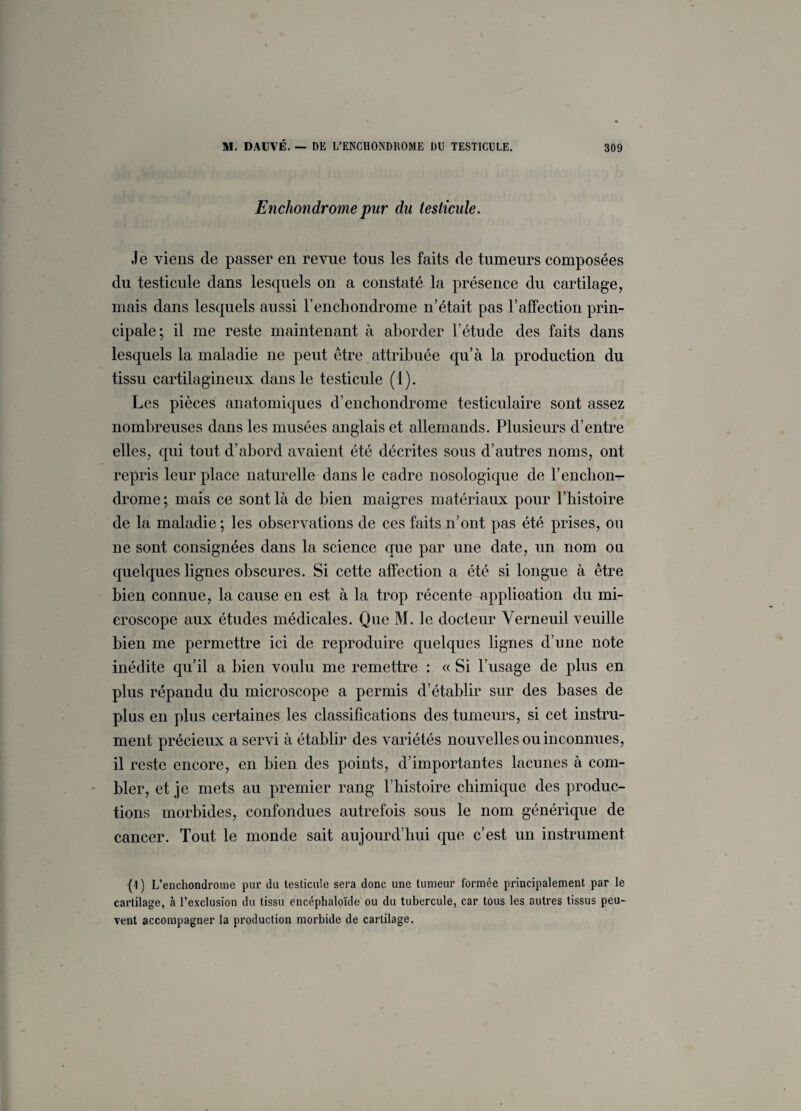 Enchondrome pur du testicule. Je viens de passer en revue tous les faits de tumeurs composées du testicule dans lesquels on a constaté la présence du cartilage, mais dans lesquels aussi renchondrome n’était pas 1*affection prin¬ cipale; il me reste maintenant à aborder l’étude des faits dans lesquels la maladie ne peut être attribuée qu’à la production du tissu cartilagineux dans le testicule (1). Les pièces anatomiques d’enchondrome testiculaire sont assez nombreuses dans les musées anglais et allemands. Plusieurs d’entre elles, qui tout d’abord avaient été décrites sous d’autres noms, ont repris leur place naturelle dans le cadre nosologique de F enchon¬ drome; mais ce sont là de bien maigres matériaux pour l’histoire de la maladie ; les observations de ces faits n’ont pas été prises, ou ne sont consignées dans la science que par une date, un nom on quelques lignes obscures. Si cette affection a été si longue à être bien connue, la cause en est à la trop récente application du mi¬ croscope aux études médicales. Que M. le docteur Verneuil veuille bien me permettre ici de reproduire quelques lignes d’une note inédite qu’il a bien voulu me remettre : « Si l’usage de plus en plus répandu du microscope a permis d’établir sur des bases de plus en plus certaines les classifications des tumeurs, si cet instru¬ ment précieux a servi à établir des variétés nouvelles ou inconnues, il reste encore, en bien des points, d’importantes lacunes à com¬ bler, et je mets au premier rang l’histoire chimique des produc¬ tions morbides, confondues autrefois sous le nom générique de cancer. Tout le monde sait aujourd’hui que c’est un instrument ( I) L’enchondrome pur du testicule sera donc une tumeur formée principalement par le cartilage, à l'exclusion du tissu encéphaloïde ou du tubercule, car tous les autres tissus peu¬ vent accompagner la production morbide de cartilage.