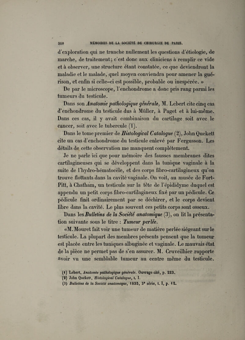 d’exploration qui ne tranche nullement les questions d’étiologie, de marche, de traitement; c’est donc aux cliniciens à remplir ce vide et à observer, une structure étant constatée, ce que deviendront la maladie et le malade, quel moyen conviendra pour amener la gué¬ rison, et enfin si celle-ci est possible, probable ou inespérée. » De par le microscope, l’enchondrome a donc pris rang parmi les tumeurs du testicule. Dans son Anatomie pathologique générale, M. Lebert cite cinq cas d’enchondrome du testicule dus à Millier, à Paget et à lui-même. Dans ces cas, il y avait combinaison du cartilage soit avec le cancer, soit avec le tubercule (1). Dans le tome premier de Hislological Catalogue (2), JohnQuekett cite un cas d’enchondrome du testicule enlevé par Fergusson. Les détails de cette observation me manquent complètement. Je ne parle ici que pour mémoire des fausses membranes dites cartilagineuses qui se développent dans la tunique vaginale à la suite de l’hydro-hématocèle, et des corps fibro-cartilagineux qu’on trouve flottants dans la cavité vaginale. On voit, au musée de Fort- Pitt, à Chatham, un testicule sur la tête de l’épididyme duquel est appendu un petit corps fibro-cartilagineux fixé par un pédicule. Ce pédicule finit ordinairement par se déchirer, et le corps devient libre dans la cavité. Le plus souvent ces petits corps sont osseux. Dans les Bulletins de la Société anatomique (3), on lit la présenta¬ tion suivante sous le titre : Tumeur perlée. «M. Mouret fait voir une tumeur de matière perlée siégeant sur le testicule. La plupart des membres présents pensent que la tumeur est placée entre les tuniques albuginée et vaginale. Le mauvais état de la pièce ne permet pas de s’en assurer. M. Cruveilhier rapporte avoir vu une semblable tumeur au centre même du testicule. (4) Lebert, Anatomie pathologique générale. Ouvrage cité, p. 223. (2) John Quekett, Histological Catalogue, t. I. (3) Bulletins de la Société anatomique, 1835, 3e série, t. I, p. 12.
