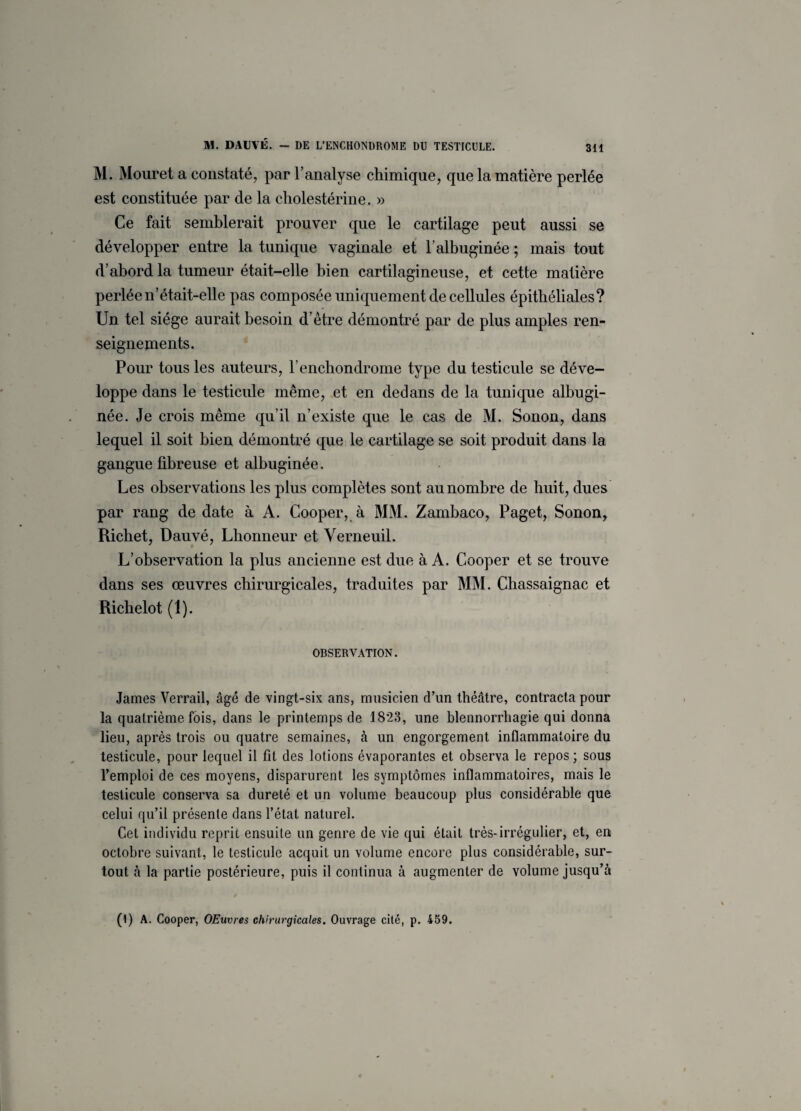 M. Mouret a constaté, par l’analyse chimique, que la matière perlée est constituée par de la cholestérine. » Ce fait semblerait prouver que le cartilage peut aussi se développer entre la tunique vaginale et l'albuginée ; mais tout d’abord la tumeur était-elle bien cartilagineuse, et cette matière perlée n’était-elle pas composée uniquement de cellules épithéliales? Un tel siège aurait besoin d’être démontré par de plus amples ren¬ seignements. Pour tous les auteurs, l’enchondrome type du testicule se déve¬ loppe dans le testicule même, et en dedans de la tunique albugi- née. Je crois même qu’il n’existe que le cas de M. Sonon, dans lequel il soit bien démontré que le cartilage se soit produit dans la gangue fibreuse et albuginée. Les observations les plus complètes sont au nombre de huit, dues par rang de date à A. Cooper, à MM. Zambaco, Paget, Sonon, Richet, Dauvé, Lhonneur et Yerneuil. L’observation la plus ancienne est due à A. Cooper et se trouve dans ses œuvres chirurgicales, traduites par MM. Chassaignac et Richelot (1). OBSERVATION. James Verrail, âgé de vingt-six ans, musicien d’un théâtre, contracta pour la quatrième fois, dans le printemps de 1823, une blennorrhagie qui donna lieu, après trois ou quatre semaines, à un engorgement inflammatoire du testicule, pour lequel il fit des lotions évaporantes et observa le repos; sous l’emploi de ces moyens, disparurent les symptômes inflammatoires, mais le testicule conserva sa dureté et un volume beaucoup plus considérable que celui qu’il présente dans l’état naturel. Cet individu reprit ensuite un genre de vie qui était très-irrégulier, et, en octobre suivant, le testicule acquit un volume encore plus considérable, sur¬ tout à la partie postérieure, puis il continua à augmenter de volume jusqu’à (i) A. Cooper, OEuvres chirurgicales. Ouvrage cité, p. 459.