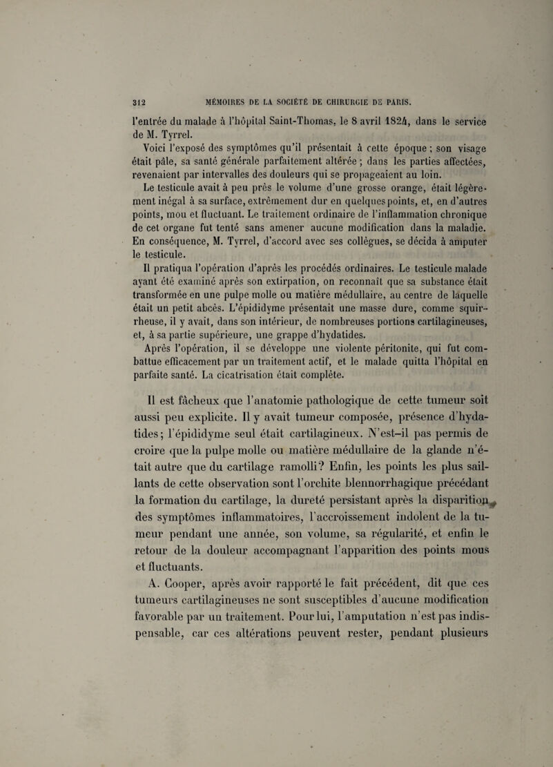 l’entrée du malade à l’hôpital Saint-Thomas, le 8 avril 1824, dans le service de M. Tyrrel. Voici l’exposé des symptômes qu’il présentait à cette époque ; son visage était pâle, sa santé générale parfaitement altérée ; dans les parties affectées, revenaient par intervalles des douleurs qui se propageaient au loin. Le testicule avait à peu près le volume d’une grosse orange, était légère¬ ment inégal à sa surface, extrêmement dur en quelques points, et, en d’autres points, mou et fluctuant. Le traitement ordinaire de l’inflammation chronique de cet organe fut tenté sans amener aucune modification dans la maladie. En conséquence, M. Tyrrel, d’accord avec ses collègues, se décida à amputer le testicule. Il pratiqua l’opération d’après les procédés ordinaires. Le testicule malade ayant été examiné après son extirpation, on reconnaît que sa substance était transformée en une pulpe molle ou matière médullaire, au centre de laquelle était un petit abcès. L’épididyme présentait une masse dure, comme squir¬ rheuse, il y avait, dans son intérieur, de nombreuses portions cartilagineuses, et, à sa partie supérieure, une grappe d’hydatides. Après l’opération, il se développe une violente péritonite, qui fut com¬ battue efficacement par un traitement actif, et le malade quitta l’hôpital en parfaite santé. La cicatrisation était complète. Il est fâcheux que T anatomie pathologique de cette tumeur soit aussi peu explicite. Il y avait tumeur composée, présence d’hyda- tides; l’épididyme seul était cartilagineux. N’est-il pas permis de croire que la pulpe molle ou matière médullaire de la glande n’é¬ tait autre que du cartilage ramolli? Enfin, les points les plus sail¬ lants de cette observation sont l’orchite blennorrhagique précédant la formation du cartilage, la dureté persistant après la disparition^ des symptômes inflammatoires, l’accroissement indolent de la tu¬ meur pendant une année, son volume, sa régularité, et enfin le retour de la douleur accompagnant l’apparition des points mous et fluctuants. A. Cooper, après avoir rapporté le fait précédent, dit que ces tumeurs cartilagineuses ne sont susceptibles d’aucune modification favorable par un traitement. Pour lui, l’amputation n’est pas indis¬ pensable, car ces altérations peuvent rester, pendant plusieurs