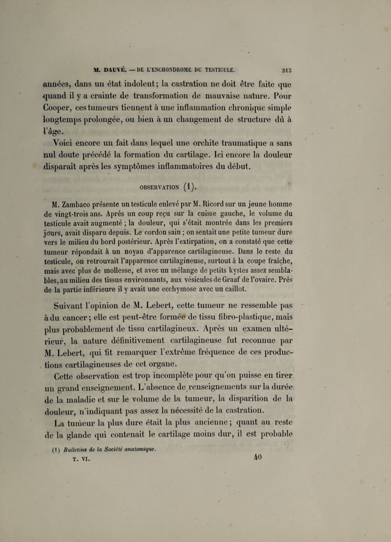 années, dans un état indolent ; la castration ne doit être faite que quand il y a crainte de transformation de mauvaise nature. Pour Cooper, ces tumeurs tiennent à une inflammation chronique simple longtemps prolongée, ou bien à un changement de structure du à I) A âge. Voici encore un fait dans lequel une orchite traumatique a sans nul doute précédé la formation du cartilage. Ici encore la douleur disparaît après les symptômes inflammatoires du début. OBSERVATION (1). M. Zambaco présente un testicule enlevé par M. Ricord sur un jeune homme de vingt-trois ans. Après un coup reçu sur la cuisse gauche, le volume du testicule avait augmenté ; la douleur, qui s’était montrée dans les premiers jcfurs, avait disparu depuis. Le cordon sain ; on sentait une petite tumeur dure vers le milieu du bord postérieur. Après l’extirpation, on a constaté que cette tumeur répondait à un noyau d’apparence cartilagineuse. Dans le reste du testicule, on retrouvait l’apparence cartilagineuse, surtout à la coupe fraîche, mais avec plus de mollesse, et avec un mélange de petits kystes assez sembla¬ bles, au milieu des tissus environnants, aux vésicules de Graaf de l’ovaire. Près de la partie inférieure il y avait une ecchymose avec un caillot. Suivant l’opinion de M. Lebert, cette tumeur ne ressemble pas à du cancer; elle est peut-être formée de tissu fibro-plastique, mais plus probablement de tissu cartilagineux. Après un examen ulté¬ rieur, la nature définitivement cartilagineuse fut reconnue par M. Lebert, qui fit remarquer l’extrême fréquence de ces produc¬ tions cartilagineuses de cet organe. Cette observation est trop incomplète pour qu’on puisse en tirer un grand enseignement. L’absence de renseignements sur la durée de la maladie et sur le volume de la tumeur, la disparition de la douleur, n’indiquant pas assez la nécessité de la castration. La tumeur la plus dure était la plus ancienne ; quant au reste de la glande qui contenait le cartilage moins dur, il est probable (1) Bulletins de la Société anatomique.