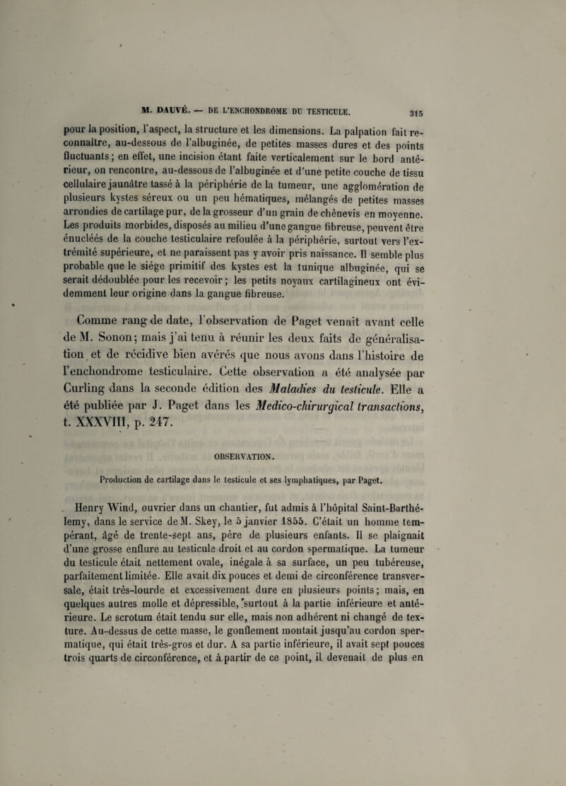 pour la position, l’aspect, la structure et les dimensions. La palpation fait re¬ connaître, au-dessous de l’albuginée, de petites masses dures et des points fluctuants; en effet, une incision étant faite verticalement sur le bord anté¬ rieur, on rencontre, au-dessous de l’albuginée et d'une petite couche de tissu cellulaire jaunâtre tassé cà la périphérie delà tumeur, une agglomération de plusieurs kystes séreux ou un peu hématiques, mélangés de petites masses arrondies de cartilage pur, de la grosseur d’un grain dechènevis en moyenne. Les produits morbides, disposés au milieu d’une gangue fibreuse, peuvent être énucléés de la couche testiculaire refoulée à la périphérie, surtout vers l’ex¬ trémité supérieure, et ne paraissent pas y avoir pris naissance. Il semble plus probable que le siège primitif des kystes est la tunique albuginée, qui se serait dédoublée pour les recevoir ; les petits noyaux cartilagineux ont évi¬ demment leur origine dans la gangue fibreuse. Comme rang de date, l’observation de Paget venait avant celle de M. Sonon; mais j’ai tenu à réunir les deux faits de généralisa¬ tion et de récidive bien avérés que nous avons dans l’histoire de l’encbondrome testiculaire. Cette observation a été analysée par Curling dans la seconde édition des Maladies du testicule. Elle a été publiée par J. Paget dans les Médico-chirurgical transactions, t. XXXVIII, p. 247. OBSERVATION. Production de cartilage dans le testicule et ses lymphatiques, par Paget. Henry Wind, ouvrier dans un chantier, fut admis à l’hôpital Saint-Barthé* lemy, dans le service deM. Skey, le 5 janvier 1855. C’était un homme tem¬ pérant, âgé de trente-sept ans, père de plusieurs enfants. Il se plaignait d’une grosse enflure au testicule droit et au cordon spermatique. La tumeur du testicule était nettement ovale, inégale à sa surface, un peu tubéreuse, parfaitement limitée. Elle avait dix pouces et demi de circonférence transver¬ sale, était très-lourde et excessivement dure en plusieurs points ; mais, en quelques autres molle et dépressible, surtout à la partie inférieure et anté¬ rieure. Le scrotum était tendu sur elle, mais non adhérent ni changé de tex¬ ture. Au-dessus de cette masse, le gonflement montait jusqu’au cordon sper¬ matique, qui était très-gros et dur. A sa partie inférieure, il avait sept pouces trois quarts de circonférence, et à partir de ce point, il devenait de plus en