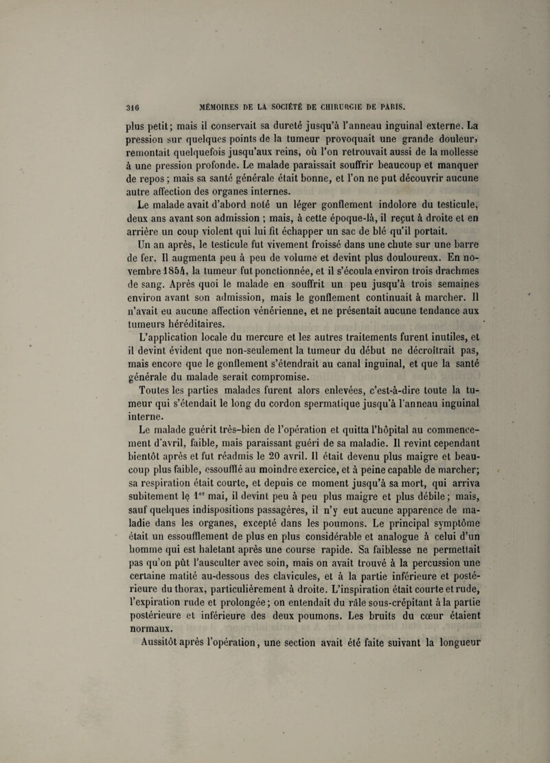 plus petit; mais il conservait sa dureté jusqu’à l’anneau inguinal externe. La pression sur quelques points de la tumeur provoquait une grande douleur» remontait quelquefois jusqu’aux reins, où l’on retrouvait aussi de la mollesse à une pression profonde. Le malade paraissait souffrir beaucoup et manquer de repos ; mais sa santé générale était bonne, et l’on ne put découvrir aucune autre affection des organes internes. Le malade avait d’abord noté un léger gonflement indolore du testicule, deux ans avant son admission ; mais, à cette époque-là, il reçut à droite et en arrière un coup violent qui lui fit échapper un sac de blé qu’il portait. Un an après, le testicule fut vivement froissé dans une chute sur une barre de fer. Il augmenta peu à peu de volume et devint plus douloureux. En no¬ vembre 185à, la tumeur fut ponctionnée, et il s’écoula environ trois drachmes de sang. Après quoi le malade en souffrit un peu jusqu’à trois semaines environ avant son admission, mais le gonflement continuait à marcher. Il n’avait eu aucune affection vénérienne, et ne présentait aucune tendance aux tumeurs héréditaires. L’application locale du mercure et les autres traitements furent inutiles, et il devint évident que non-seulement la tumeur du début ne décroîtrait pas, mais encore que le gonflement s’étendrait au canal inguinal, et que la santé générale du malade serait compromise. Toutes les parties malades furent alors enlevées, c’est-à-dire toute la tu¬ meur qui s’étendait le long du cordon spermatique jusqu’à l’anneau inguinal interne. Le malade guérit très-bien de l’opération et quitta l’hôpital au commence¬ ment d’avril, faible, mais paraissant guéri de sa maladie. Il revint cependant bientôt après et fut réadmis le 20 avril. Il était devenu plus maigre et beau¬ coup plus faible, essoufflé au moindre exercice, et à peine capable de marcher; sa respiration était courte, et depuis ce moment jusqu’à sa mort, qui arriva subitement le 1er mai, il devint peu à peu plus maigre et plus débile; mais, sauf quelques indispositions passagères, il n’y eut aucune apparence de ma¬ ladie dans les organes, excepté dans les poumons. Le principal symptôme était un essoufflement de plus en plus considérable et analogue à celui d’un homme qui est haletant après une course rapide. Sa faiblesse ne permettait pas qu’on pût l’ausculter avec soin, mais on avait trouvé à la percussion une certaine matité au-dessous des clavicules, et à la partie inférieure et posté¬ rieure du thorax, particulièrement à droite. L’inspiration était courte et rude, l’expiration rude et prolongée ; on entendait du râle sous-crépitant à la partie postérieure et inférieure des deux poumons. Les bruits du cœur étaient normaux. Aussitôt après l’opération, une section avait été faite suivant la longueur