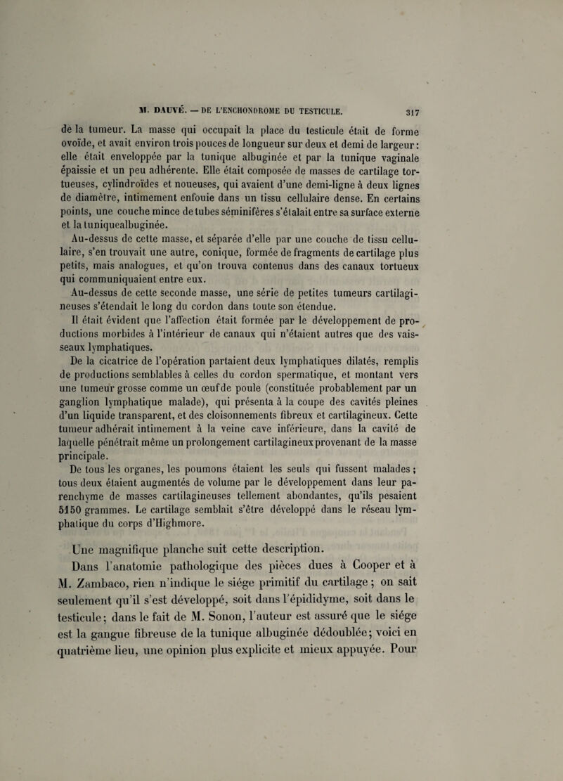 de la tumeur. La masse qui occupait la place du testicule était de forme ovoïde, et avait environ trois pouces de longueur sur deux et demi de largeur : elle était enveloppée par la tunique albuginée et par la tunique vaginale épaissie et un peu adhérente. Elle était composée de masses de cartilage tor¬ tueuses, cylindroïdes et noueuses, qui avaient d’une demi-ligne à deux lignes de diamètre, intimement enfouie dans un tissu cellulaire dense. En certains points, une couche mince de tubes séminifères s’étalait entre sa surface externe et la tuniquealbuginée. Au-dessus de cette masse, et séparée d’elle par une couche de tissu cellu¬ laire, s’en trouvait une autre, conique, formée de fragments de cartilage plus petits, mais analogues, et qu’on trouva contenus dans des canaux tortueux qui communiquaient entre eux. Au-dessus de cette seconde masse, une série de petites tumeurs cartilagi¬ neuses s’étendait le long du cordon dans toute son étendue. Il était évident que l’affection était formée par le développement de pro¬ ductions morbides à l’intérieur de canaux qui n’étaient autres que des vais¬ seaux lymphatiques. De la cicatrice de l’opération partaient deux lymphatiques dilatés, remplis de productions semblables à celles du cordon spermatique, et montant vers une tumeur grosse comme un œuf de poule (constituée probablement par un ganglion lymphatique malade), qui présenta à la coupe des cavités pleines d’un liquide transparent, et des cloisonnements fibreux et cartilagineux. Cette tumeur adhérait intimement à la veine cave inférieure, dans la cavité de laquelle pénétrait même un prolongement cartilagineux provenant de la masse principale. De tous les organes, les poumons étaient les seuls qui fussent malades ; tous deux étaient augmentés de volume par le développement dans leur pa¬ renchyme de masses cartilagineuses tellement abondantes, qu’ils pesaient 5150 grammes. Le cartilage semblait s’être développé dans le réseau lym¬ phatique du corps d’Highmore. Une magnifique planche suit cette description. Dans l’anatomie pathologique des pièces dues à Cooper et à M. Zambaco, rien n’indique le siège primitif du cartilage ; on sait seulement qu’il s’est développé, soit dans l’épididyme, soit dans le testicule ; dans le fait de M. Sonon, Fauteur est assuré que le siège est la gangue fibreuse de la tunique albuginée dédoublée; voici en quatrième lieu, une opinion plus explicite et mieux appuyée. Pour