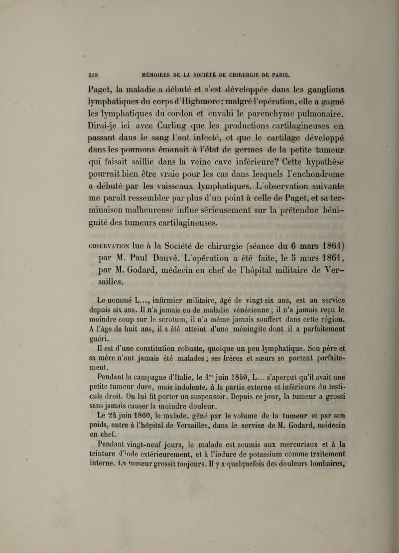 Paget, la maladie a débuté et s’est développée dans les ganglions lymphatiques du corps d’Highmore; malgré l’opération, elle a gagné les lymphatiques du cordon et envahi le parenchyme pulmonaire. Dirai-je ici avec Curling que les productions cartilagineuses en passant dans le sang l’ont infecté, et que le cartilage développé dans les poumons émanait à l’état de germes de la petite tumeur qui faisait saillie dans la veine cave inférieure? Cette hypothèse pourrait bien être vraie pour les cas dans lesquels l’enchondrome a débuté par les vaisseaux lymphatiques. L ohservation suivante me paraît ressembler par plus d’un point à celle de Paget, et sa ter¬ minaison malheureuse influe sérieusement sur la prétendue béni¬ gnité des tumeurs cartilagineuses. observation lue à ]a Société de chirurgie (séance du 6 mars 1861) par M. Paul Dauvé. L’opération a été faite, le 5 mars 1861, par M. Godard, médecin en chef de l’hôpital militaire de Ver¬ sailles. Le nommé L..., infirmier militaire, âgé de vingt-six ans, est au service depuis six ans. Il n’a jamais eu de maladie vénérienne ; il n’a jamais reçu le moindre coup sur le scrotum, il n’a même jamais souffert dans cette région. À l’âge de huit ans, il a été atteint d’une méningite dont il a parfaitement guéri. Il est d’une constitution robuste, quoique un peu lymphatique. Son père et sa mère n’ont jamais été malades ; ses frères et sœurs se portent parfaite¬ ment. Pendant la campagne d’Italie, le 1er juin 1859, L... s’aperçut qu’il avait une petite tumeur dure, mais indolente, à la partie externe et inférieure du testi¬ cule droit. On lui fit porter un suspensoir. Depuis ce jour, la tumeur a grossi sans jamais causer la moindre douleur. Le juin 1860, le malade, gêné par le volume de la tumeur et par son poids, entre à l’hôpital de Versailles, dans le service de M. Godard, médecin en chef. Pendant vingt-neuf jours, le malade est soumis aux mercuriaux et à la teinture 'f’ode extérieurement, et à l’iodure de potassium comme traitement interne, La Mimeur grossit toujours. Il y a quelquefois des douleurs lombaires,