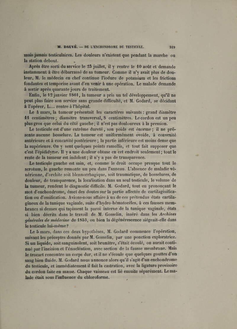 mais jamais testiculaires. Les douleurs n’existent que pendant la marche ou la station debout. Après être sorti du service le 23 juillet, il y rentre le 10 août et demande instamment à être débarrassé de sa tumeur. Comme il n’y avait plus de dou¬ leur, M. le médecin en chef continue l’iodure de potassium et les frictions fondantes et temporise avant d’en venir à une opération. Le malade demande à sortir après quarante jours de traitement. Enfin, le 12 janvier 1861, la tumeur a pris un tel développement, qu’il ne peut plus faire son service sans grande difficulté, et M. Godard, se décidant à l’opérer, L... rentre à l’hôpital. Le h mars, la tumeur présentait les caractères suivants : grand diamètre 11 centimètres; diamètre transversal, 8 centimètres. Le cordon est un peu plus gros que celui du côté gauche; il n’est pas douloureux à la pression. Le testicule est d’une extrême dureté, son poids est énorme ; il ne pré¬ sente aucune bosselure. La tumeur est uniformément ovoïde, à convexité antérieure et à concavité postérieure ; la partie inférieure est moins dense que la supérieure. On y sent quelques points ramollis, et tout fait supposer que c’est l’épididyme. Il y a une douleur obtuse en cet endroit seulement; tout le reste de la tumeur est indolent ; il n’y a pas de transparence. Le testicule gauche est sain, et, comme le droit occupe presque tout le scrotum, le gauche remonte un peu dans l’anneau. L’absence de maladie vé¬ nérienne, d’orchite soit blennorrhagique, soit traumatique, de bosselures, de douleur, de transparence, la localisation dans un seul testicule, le volume de la tumeur, rendent le diagnostic difficile. M. Godard, tout en prononçant le mot d’enchondrome, émet des doutes sur la partie affectée de cartilaginifica- tion ou d’ossification. Avions-nous affaire à un de ces prétendus étals cartila¬ gineux de la tunique vaginale, suite d’hydro-hématocèles, à ces fausses mem¬ branes si denses qui tapissent la paroi interne de la tunique vaginale, états si bien décrits dans le travail de M. Gosselin, inséré dans les Archives générales de médecine de 1853, ou bien la dégénérescence siégeait-elle dans le testicule lui-même? Le 5 mars, dans ces deux hypothèses, M. Godard commence l’opération, suivant les préceptes donnés par M. Gosselin, par une ponction exploratrice. Si un liquide, soit sanguinolent, soit brunâtre, s’était écoulé, on aurait conti¬ nué par l’incision et l’énucléation, avec section de la fausse membrane. Mais le trocart rencontre un corps dur, et il ne s’écoule que quelques gouttes d’un sang bien fluide. M. Godard nous annonce alors qu’il s’agit d’un enchondrome du testicule, et immédiatement il fait la castration, avec la ligature provisoire du cordon faite en masse. Chaque vaisseau est lié ensuite séparément. Le ma¬ lade était sous l’influence du chloroforme.
