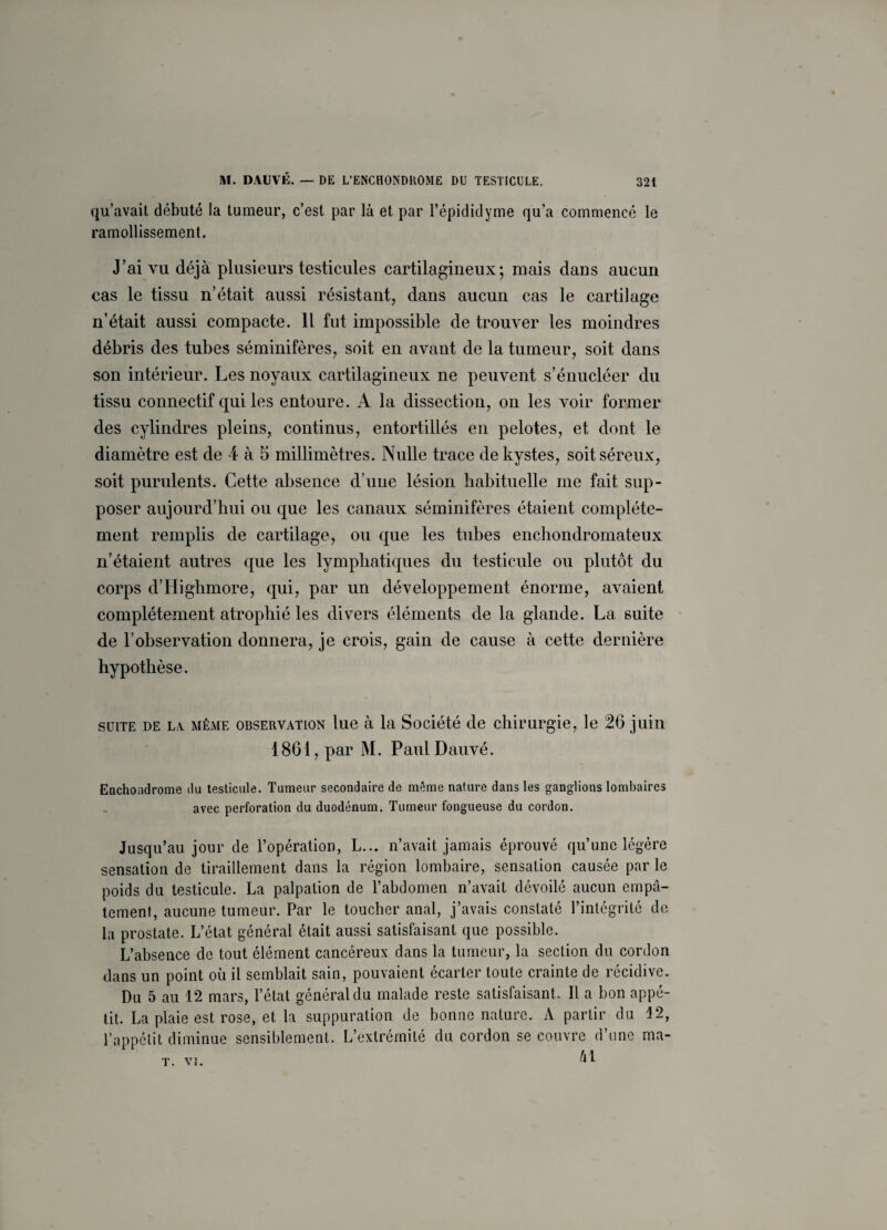 qu’avait débuté la tumeur, c’est par là et par l’épididyme qu’a commencé le ramollissement. J’ai vu déjà plusieurs testicules cartilagineux; mais dans aucun cas le tissu n’était aussi résistant, dans aucun cas le cartilage n’était aussi compacte. Il fut impossible de trouver les moindres débris des tubes séminifères, soit en avant de la tumeur, soit dans son intérieur. Les noyaux cartilagineux ne peuvent s’énucléer du tissu connectif qui les entoure. A la dissection, on les voir former des cylindres pleins, continus, entortillés en pelotes, et dont le diamètre est de 4 à 5 millimètres. Nulle trace de kystes, soit séreux, soit purulents. Cette absence d’une lésion habituelle me fait sup¬ poser aujourd’hui ou que les canaux séminifères étaient complète¬ ment remplis de cartilage, ou que les tubes enchondromateux n’étaient autres que les lymphatiques du testicule ou plutôt du corps d’Highmore, qui, par un développement énorme, avaient complètement atrophié les divers éléments de la glande. La suite de l’observation donnera, je crois, gain de cause à cette dernière hypothèse. suite de la même observation lue à la Société de chirurgie, le 26 juin 1861, par M. PaulDauvé. Enchondrome du testicule. Tumeur secondaire de même nature dans les ganglions lombaires avec perforation du duodénum. Tumeur fongueuse du cordon. Jusqu’au jour de l’opération, L... n’avait jamais éprouvé qu’une légère sensation de tiraillement dans la région lombaire, sensation causée par le poids du testicule. La palpation de l’abdomen n’avait dévoilé aucun empâ¬ tement, aucune tumeur. Par le toucher anal, j’avais constaté l’intégrité de la prostate. L’état général était aussi satisfaisant que possible. L’absence de tout élément cancéreux dans la tumeur, la section du cordon dans un point où il semblait sain, pouvaient écarter toute crainte de récidive. Du 5 au 12 mars, l’état général du malade reste satisfaisant. Il a bon appé¬ tit. La plaie est rose, et la suppuration de bonne nature. A partir du 12, l’appétit diminue sensiblement. L’extrémité du cordon se couvre d’une ma-