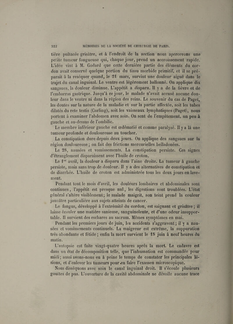 tièro pultacée grisâtre, et à l’endroit de la section nous apercevons une petite tumeur fongueuse qui, chaque jour, prend un accroissement rapide. L’idée vint à M. Godard que cette dernière partie des éléments du cor¬ don avait conservé quelque portion du tissu morbide primitif, et il se pré¬ parait à la réséquer quand, le 21 mars, survint une douleur aiguë dans le trajet du canal inguinal. Le ventre est légèrement ballonné. On applique dix sangsues, la douleur diminue. L’appétit a disparu. 11 y a de la fièvre et de l’embarras gastrique. Jusqu’à ce jour, le malade n’avait accusé aucune dou¬ leur dans le ventre ni dans la région des reins. Le souvenir du cas de Paget, les doutes sur la nature de la maladie et sur la partie affectée, soit les tubes dilatés du rete testis (Curling), soit les vaisseaux lymphatiques (Paget), nous portent à examiner l’abdomen avec soin. On sent de l’empâtement, un peu à gauche et au-dessus de l’ombilic. Le membre inférieur gauche est œdématié et comme paralysé. 11 y a là une tumeur profonde et douloureuse au toucher. La constipation dure depuis deux jours. On applique des sangsues sur la région douloureuse ; on fait des frictions mercurielles belladonées. Le 28, nausées et vomissements. La constipation persiste. Ces signes d’étranglement disparaissent avec l’huile de croton. Le Jer avril, la douleur a disparu dans l’aine droite. La tumeur à gauche persiste, mais sans trop de douleur. Il y a des alternatives de constipation et de diarrhée. L’huile de croton est administrée tous les deux jours en lave¬ ment. Pendant tout le mois d’avril, les douleurs lombaires et abdominales sont continues , l’appétit est presque nul, les digestions sont troublées. L’état général s’altère visiblement; le malade maigrit, son teint prend la couleur jaunâtre particulière aux sujets atteints de cancer. Le fongus, développé à l’extrémité du cordon, est saignant et grisâtre; il laisse écouler une matière sanieuse, sanguinolente, et d’une odeur insuppor¬ table. Il survient des eschares au sacrum. Mêmes symptômes en mai. Pendant les premiers jours de juin, les accidents s’aggravent; il y a nau¬ sées et vomissements continuels. La maigreur est extrême, la suppuration très abondante et fétide ; enfin la mort survient le 18 juin à neuf heures du matin. L’autopsie est faite vingt-quatre heures après la mort. Le cadavre est dans un état de décomposition telle, que l’inhumation est commandée pour midi; aussi avons-nous eu à peine le temps de constater les principales lé¬ sions, et d’enlever les tumeurs pour .en faire l’examen microscopique. Nous disséquons avec soin le canal inguinal droit. Il s’écoule plusieurs gouttes de pus. L’ouverture de la cavité abdominale ne dévoile aucune trace