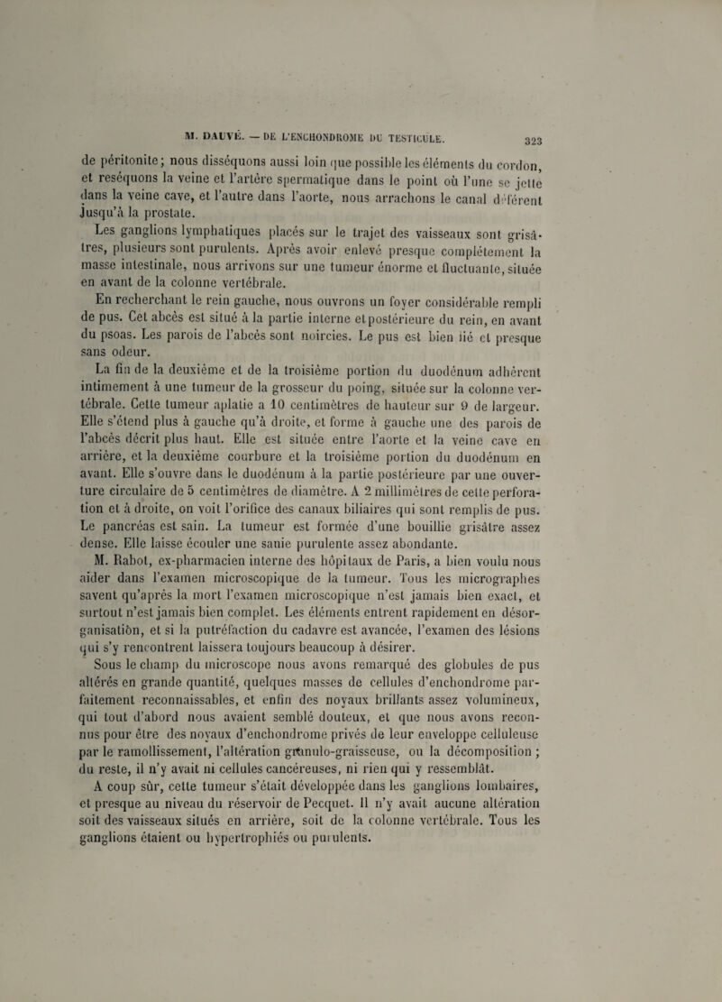 de péritonite; nous disséquons aussi loin que possible les éléments du cordon, et réséquons la veine et l’artère spermatique dans le point où l’une se jette dans la veine cave, et l’autre dans l’aorte, nous arrachons le canal défèrent Jusqu’à la prostate. Les ganglions lymphatiques placés sur le trajet des vaisseaux sont grisâ¬ tres, plusieurs sont purulents. Après avoir enlevé presque complètement la masse intestinale, nous arrivons sur une tumeur énorme et fluctuante, située en avant de la colonne vertébrale. En recherchant le rein gauche, nous ouvrons un foyer considérable rempli de pus. Cet abcès est situé à la partie interne et postérieure du rein, en avant du psoas. Les parois de l’abcès sont noircies. Le pus est bien lié et presque sans odeur. La fin de la deuxième et de la troisième portion du duodénum adhèrent intimement à une tumeur de la grosseur du poing, située sur la colonne ver¬ tébrale. Cette tumeur aplatie a 10 centimètres de hauteur sur 9 de largeur. Elle s’étend plus à gauche qu’à droite, et forme à gauche une des parois de l’abcès décrit plus haut. Elle est située entre l’aorte et la veine cave en arrière, et la deuxième courbure et la troisième portion du duodénum en avant. Elle s’ouvre dans le duodénum à la partie postérieure par une ouver¬ ture circulaire de 5 centimètres de diamètre. A 2 millimètres de celte perfora¬ tion et à droite, on voit l’orifice des canaux biliaires qui sont remplis de pus. Le pancréas est sain. La tumeur est formée d’une bouillie grisâtre assez dense. Elle laisse écouler une sanie purulente assez abondante. M. Rabot, ex-pharmacien interne des hôpitaux de Paris, a bien voulu nous aider dans l’examen microscopique de la tumeur. Tous les micrographes savent qu’après la mort l’examen microscopique n’est jamais bien exact, et surtout n’est jamais bien complet. Les éléments entrent rapidement en désor¬ ganisation, et si la putréfaction du cadavre est avancée, l’examen des lésions qui s’y rencontrent laissera toujours beaucoup à désirer. Sous le champ du microscope nous avons remarqué des globules de pus altérés en grande quantité, quelques masses de cellules d’enchondrome par¬ faitement reconnaissables, et enfin des noyaux brillants assez volumineux, qui tout d’abord nous avaient semblé douteux, et que nous avons recon¬ nus pour être des noyaux d’enchondrome privés de leur enveloppe celluleuse par le ramollissement, l’altération grtmulo-graisscuse, ou la décomposition ; du reste, il n’y avait ni cellules cancéreuses, ni rien qui y ressemblât. A coup sûr, cette tumeur s’était développée dans les ganglions lombaires, et presque au niveau du réservoir de Pecquet. 11 n’y avait aucune altération soit des vaisseaux situés en arrière, soit de la colonne vertébrale. Tous les ganglions étaient ou hypertrophiés ou puiulenls.