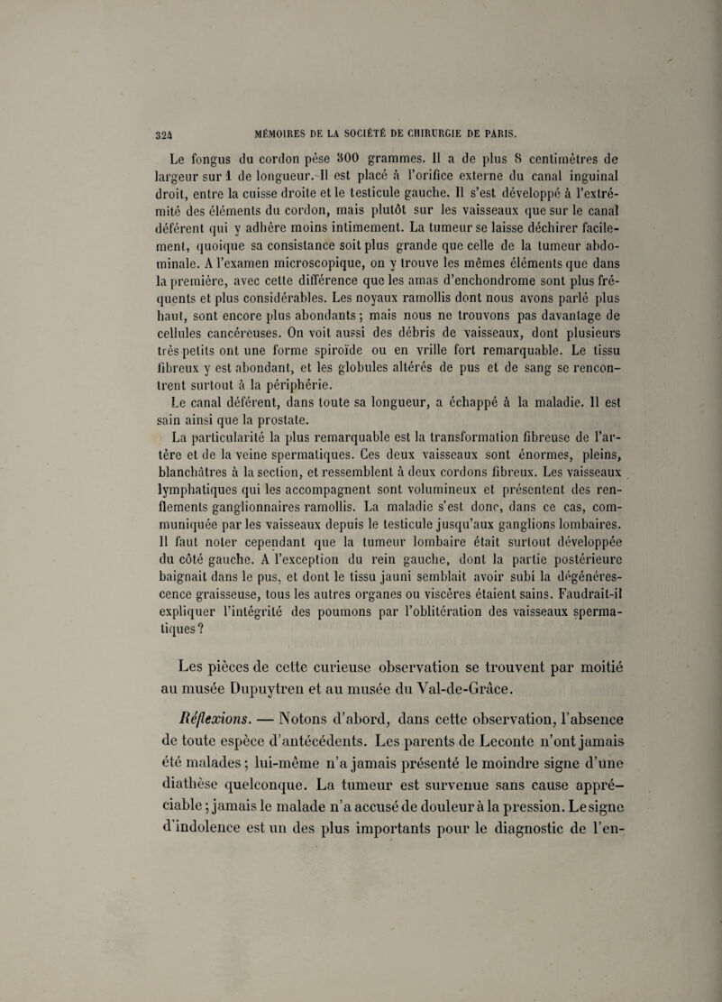 Le fongus du cordon pèse 300 grammes. Il a de plus 8 centimètres de largeur sur 1 de longueur. Il est placé à l’orifice externe du canal inguinal droit, entre la cuisse droite et le testicule gauche. Il s’est développé à l’extré¬ mité des éléments du cordon, mais plutôt sur les vaisseaux que sur le canal déférent qui y adhère moins intimement. La tumeur se laisse déchirer facile¬ ment, quoique sa consistance soit plus grande que celle de la tumeur abdo¬ minale. A l’examen microscopique, on y trouve les mêmes éléments que dans la première, avec cette différence que les amas d’enchondrome sont plus fré¬ quents et plus considérables. Les noyaux ramollis dont nous avons parlé plus haut, sont encore plus abondants; mais nous ne trouvons pas davantage de cellules cancéreuses. On voit aussi des débris de vaisseaux, dont plusieurs très petits ont une forme spiroïde ou en vrille fort remarquable. Le tissu fibreux y est abondant, et les globules altérés de pus et de sang se rencon¬ trent surtout à la périphérie. Le canal déférent, dans toute sa longueur, a échappé à la maladie. 11 est sain ainsi que la prostate. La particularité la plus remarquable est la transformation fibreuse de l’ar¬ tère et de la veine spermatiques. Ces deux vaisseaux sont énormes, pleins, blanchâtres à la section, et ressemblent à deux cordons fibreux. Les vaisseaux lymphatiques qui les accompagnent sont volumineux et présentent des ren¬ flements ganglionnaires ramollis. La maladie s’est donc, dans ce cas, com¬ muniquée par les vaisseaux depuis le testicule jusqu’aux ganglions lombaires. Il faut noter cependant que la tumeur lombaire était surtout développée du côté gauche. A l’exception du rein gauche, dont la partie postérieure baignait dans le pus, et dont le tissu jauni semblait avoir subi la dégénéres¬ cence graisseuse, tous les autres organes ou viscères étaient sains. Faudrait-il expliquer l’intégrité des poumons par l’oblitération des vaisseaux sperma¬ tiques? Les pièces de cette curieuse observation se trouvent par moitié au musée Dupuytren et au musée du Val-de-Grâce. Réflexions. — Notons d’abord, dans cette observation, l’absence de toute espèce d’antécédents. Les parents de Leconte n’ont jamais été malades; lui-même n’a jamais présenté le moindre signe d’une diathèse quelconque. La tumeur est survenue sans cause appré¬ ciable ; jamais le malade n’a accusé de douleur à la pression. Lesignc d’indolence est un des plus importants pour le diagnostic de l’en-