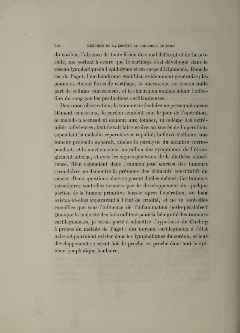 du cordon, l’absence de toute lésion du canal déférent et de la pro¬ state, me portent à croire que le cartilage s’est développé dans le réseau lymphatiquede l’épididyme et du corps d’Highmore. Dans le cas de Paget, l’enchondrome était bien évidemment généralisé; les poumons étaient farcis de cartilage, le microscope ne trouva nulle part de cellules cancéreuses, et le chirurgien anglais admit l’infec¬ tion du sang par les productions cartilagineuses. Dans mon observation, la tumeur testiculaire ne présentait aucun élément cancéreux, le cordon semblait sain le jour de l’opération, le malade n’accusait ni douleur aux lombes, ni œdème des extré¬ mités inférieures; tout devait faire croire au succès de l’opération; cependant la maladie réparait avec rapidité, la fièvre s’allume, une tumeur profonde apparaît, amène la paralysie du membre corres¬ pondant, et la mort survient au milieu des symptômes de l’étran¬ glement interne, et avec les signes généraux de la diathèse cancé¬ reuse. Rien cependant dans l’examen post mortem des tumeurs secondaires ne démontre la présence des éléments constitutifs du cancer. Deux questions alors se posent d’elles-mêmes. Ces tumeurs secondaires sont-elles formées par le développement de quelque portion de la tumeur primitive laissée après l’opération, ou bien existaient-elles auparavant à l’état de crudité, et ne se sont-elles ramollies que sous l’influence de l’inflammation post-opératoire? Quoique la majorité des faits militent pour la bénignité des tumeurs cartilagineuses, je serais porté à admettre l’hypothèse de Curling à propos du malade de Paget : des noyaux cartilagineux à l’état naissant pouvaient exister dans les lymphatiques du cordon, et leur développement se serait fait de proche en proche dans tout le sys¬ tème lymphatique lombaire.