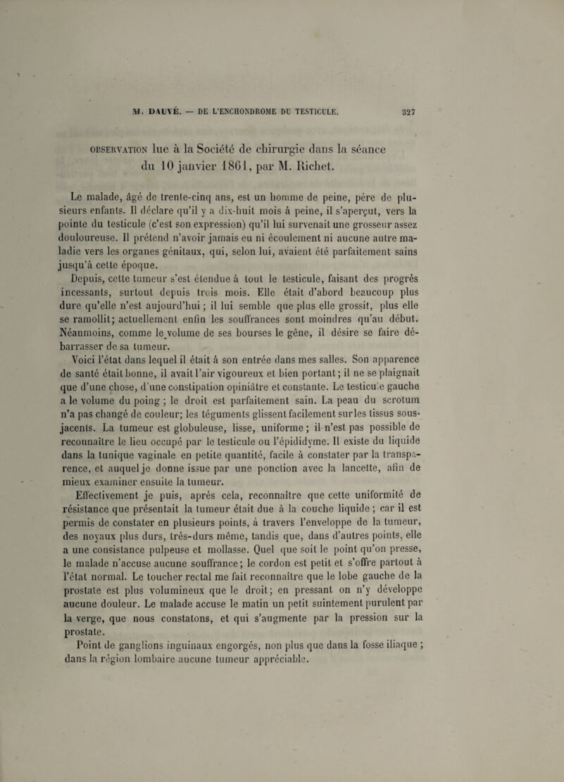 observation lue à la Société de chirurgie dans la séance du 10 janvier 1861, par M. Richet. Le malade, âgé de trente-cinq ans, est un homme de peine, père de plu¬ sieurs enfants. Il déclare qu’il y a dix-huit mois à peine, il s’aperçut, vers la pointe du testicule (c’est son expression) qu’il lui survenait une grosseur assez douloureuse. Il prétend n’avoir jamais eu ni écoulement ni aucune autre ma¬ ladie vers les organes génitaux, qui, selon lui, avaient été parfaitement sains jusqu’à cette époque. Depuis, cette tumeur s’est étendue à tout le testicule, faisant des progrès incessants, surtout depuis trois mois. Elle était d’abord beaucoup plus dure qu’elle n’est aujourd’hui ; il lui semble que plus elle grossit, plus elle se ramollit; actuellement enfin les souffrances sont moindres qu’au début. Néanmoins, comme le volume de ses bourses le gêne, il désire se faire dé¬ barrasser de sa tumeur. Voici l’état dans lequel il était à son entrée dans mes salles. Son apparence de santé était bonne, il avait l’air vigoureux et bien portant; il ne se plaignait que d’une chose, d’une constipation opiniâtre et constante. Le testicule gauche a le volume du poing ; le droit est parfaitement sain. La peau du scrotum n’a pas changé de couleur; les téguments glissent facilement surles tissus sous- jacents. La tumeur est globuleuse, lisse, uniforme ; il n’est pas possible de reconnaître le lieu occupé par le testicule ou l’épididyme. Il existe du liquide dans la tunique vaginale en petite quantité, facile à constater par la transpa¬ rence, et auquel je donne issue par une ponction avec la lancette, afin de mieux examiner ensuite la tumeur. Effectivement je puis, après cela, reconnaître que cette uniformité de résistance que présentait la tumeur était due à la couche liquide; car il est permis de constater en plusieurs points, à travers l’enveloppe de la tumeur, des noyaux plus durs, très-durs même, tandis que, dans d’autres points, elle a une consistance pulpeuse et mollasse. Quel que soit le point qu’on presse, le malade n’accuse aucune souffrance; le cordon est petit et s’offre partout à l’état normal. Le toucher rectal me fait reconnaître que le lobe gauche de la prostate est plus volumineux que le droit; en pressant on n’y développe aucune douleur. Le malade accuse le matin un petit suintement purulent par la verge, que nous constatons, et qui s’augmente par la pression sur la prostate. Point de ganglions inguinaux engorgés, non plus que dans la fosse iliaque ; dans la région lombaire aucune tumeur appréciable.