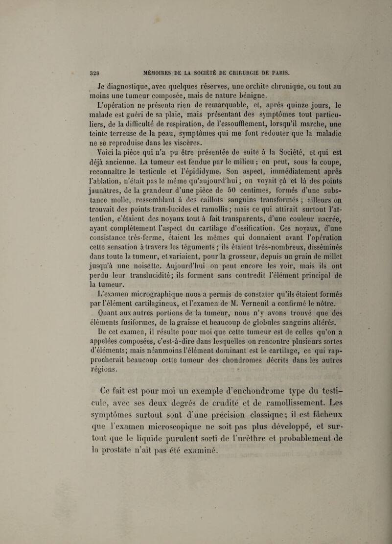 Je diagnostique, avec quelques réserves, une orchite chronique, ou tout au moins une tumeur composée, mais de nature bénigne. L’opération ne présenta rien de remarquable, et, après quinze jours, le malade est guéri de sa plaie, mais présentant des symptômes tout particu¬ liers, de la difficulté de respiration, de l’essoufflement, lorsqu’il marche, une teinte terreuse de la peau, symptômes qui me font redouter que la maladie ne se reproduise dans les viscères. Voici la pièce qui n’a pu être présentée de suite à la Société, et qui est déjà ancienne. La tumeur est fendue par le milieu ; on peut, sous la coupe, reconnaître le testicule et l’épididyme. Son aspect, immédiatement après l’ablation, n’élait pas le même qu’aujourd’hui ; on voyait çà et là des points jaunâtres, de la grandeur d’une pièce de 50 centimes, formés d’une subs¬ tance molle, ressemblant à des caillots sanguins transformés ; ailleurs on trouvait des points translucides et ramollis; mais ce qui attirait surtout l’at¬ tention, c’étaient des noyaux tout à fait transparents, d’une couleur nacrée, ayant complètement l’aspect du cartilage d’ossification. Ces noyaux, d’une consistance très-ferme, étaient les mêmes qui donnaient avant l’opération cette sensation à travers les téguments; ils étaient très-nombreux, disséminés dans toute la tumeur, et variaient, pour la grosseur, depuis un grain de millet jusqu’à une noisette. Aujourd’hui on peut encore les voir, mais ils ont perdu leur translucidité; ils forment sans contredit l’élément principal de la tumeur. L’examen micrographique nous a permis de constater qu’ils étaient formés par l’élément cartilagineux, et l’examen de M. Verneuil a confirmé le nôtre. Quant aux autres portions de kt tumeur, nous n’y avons trouvé que des éléments fusiformes, de la graisse et beaucoup de globules sanguins altérés. De cet examen, il résulte pour moi que cette tumeur est de celles qu’on a appelées composées, c’est-à-dire dans lesquelles on rencontre plusieurs sortes d’éléments; mais néanmoins l’élément dominant est le cartilage, ce qui rap¬ procherait beaucoup cette tumeur des chondromes décrits dans les autres régions. Ce fait est pour moi un exemple d’en chondrome type du testi¬ cule, avec ses deux degrés de crudité et de ramollissement. Les symptômes surtout sont d’une précision classique ; il est fâcheux que l’examen microscopique ne soit pas plus développé, et sur¬ tout <{ue le liquide purulent sorti de l’urèthre et probablement de la prostate n’ait pas été examiné.