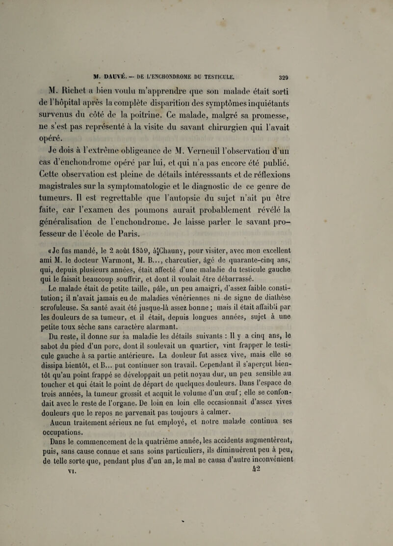 M. Richet a bien voulu m’apprendre que son malade était sorti de l’hôpital après la complète disparition des symptômes inquiétants survenus du côté de la poitrine. Ce malade, malgré sa promesse, ne s’est pas représenté à la visite du savant chirurgien qui l’avait opéré. Je dois à l’extrême obligeance de M. Verneuil l’observation cl’un cas d’enchondrome opéré par lui, et qui n’a pas encore été publié. Cette observation est pleine de détails intéresssants et de réflexions magistrales sur la symptomatologie et le diagnostic de ce genre de tumeurs. Il est regrettable que l’autopsie du sujet n’ait pu être faite, car l’examen des poumons aurait probablement révélé la généralisation de l’enchondrome. Je laisse parler le savant pro¬ fesseur de l’école de Paris. «Je fus mandé, le 2 août 1859, àjjChauny, pour visiter, avec mon excellent ami M. le docteur Warmont, M. B..., charcutier, âgé de quarante-cinq ans, qui, depuis plusieurs années, était affecté d’une maladie du testicule gauche qui le faisait beaucoup souffrir, et dont il voulait être débarrassé. Le malade était de petite taille, pâle, un peu amaigri, d’assez faible consti¬ tution; il n’avait jamais eu de maladies vénériennes ni de signe de diathèse scrofuleuse. Sa santé avait été jusque-là assez bonne ; mais il était affaibli par les douleurs de sa tumeur, et il était, depuis longues années, sujet à une petite toux sèche sans caractère alarmant. Du reste, il donne sur sa maladie les détails suivants : Il y a cinq ans, le sabot du pied d’un porc, dont il soulevait un quartier, vint frapper le testi¬ cule gauche à sa partie antérieure. La douleur fut assez vive, mais elle se dissipa bientôt, et B... put continuer son travail. Cependant il s’aperçut bien¬ tôt qu’au point frappé se développait un petit noyau dur, un peu sensible au toucher et qui était le point de départ de quelques douleurs. Dans l’espace de trois années, la tumeur grossit et acquit le volume d’un œuf; elle se confon¬ dait avec le reste de l’organe. De loin en loin elle occasionnait d’assez vives douleurs que le repos ne parvenait pas toujours à calmer. Aucun traitement sérieux ne fut employé, et notre malade continua ses occupations. Dans le commencement delà quatrième année,les accidents augmentèrent, puis, sans cause connue et sans soins particuliers, ils diminuèrent peu à peu, de telle sorte que, pendant plus d’un an, le mal ne causa d’autre inconvénient