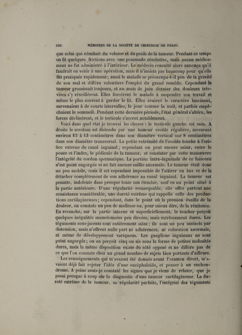 que celui qui résultait du volume et du poids de la tumeur. Pendant ce temps on fit quelques frictions avec une pommade résolutive, mais aucun médica¬ ment ne fut administré à l’intérieur. Le médecin consulté alors annonça qu’il faudrait en venir à une opération, mais il n’insista pas beaucoup pour qu’elle fût pratiquée rapidement ; aussi le malade se préoccupa-t-il peu de la gravité de son mal et différa volontiers l’emploi du grand remède. Cependant la tumeur grossissait toujours, et au mois de juin dernier des douleurs très- vives s’y réveillèrent. Elles forcèrent le malade à suspendre son travail et même le plus souvent à garder le lit. Elles avaient le caractère lancinant, survenaient à de courts intervalles, le jour comme la nuit, et parfois empê¬ chaient le sommeil. Pendant cette dernière période, l’état général s’altéra, les forces déclinèrent, et le testicule s’accrut notablement. Voici dans quel état je trouvai les choses : le testicule gauche est sain. A droite le scrotum est distendu par une tumeur ovoïde régulière, mesurant environ lü à 13 centimètres dans son diamètre vertical sur 8 centimètres dans son diamètre transversal. La petite extrémité de l’ovoïde touche à l’ori- lice externe du canal inguinal ; cependant on peut encore saisir, entre le pouce et l’index, le pédicule de la tumeur, et constater par cette manœuvre l’intégrité du cordon spermatique. La portion intra-inguinale de ce faisceau n’est point engorgée et ne fait aucune saillie anormale. La tumeur était donc un peu mobile, mais il est cependant impossible de l’attirer en bas et de la détacher complètement de son adhérence au canal inguinal. La tumeur est pesante, indolente dans presque toute son étendue, sauf en un point situé à la partie antérieure. D’une régularité remarquable, elle offre partout une consistance considérable, une dureté extrême qui rappelle celle des produc¬ tions cartilagineuses; cependant, dans le point où la pression éveille de la douleur, on constate un peu de mollesse ou, pour mieux dire, delà rénitence. En revanche, sur la partie interne et superficiellement, le toucher perçoit quelques inégalités mamelonnées peu élevées, mais extrêmement dures. Les téguments sous-jacents sont entièrement sains ; ils sont un peu amincis par distension, mais n’offrent nulle part ni adhérences, ni coloration anormale, ni même de développement variqueux. Les ganglions inguinaux ne sont point engorgés ; on en perçoit cinq ou six sous la forme de petites nodosités dures, mais la même disposition existe du côté opposé et ne diffère pas de ce que l’on constate chez un grand nombre de sujets bien portants d’ailleurs. Les renseignements qui m’avaient été donnés avant l’examen direct, m'a¬ vaient déjà fait rejeter l’idée d’une encéphaloïde, et penser à un enchon- drome. A peine avais-je constaté les signes que je viens de relater, que je posai presque à coup sûr le diagnostic d’une tumeur cartilagineuse. La du¬ reté extrême de la tumeur, sa régularité parfaite, l’intégrité des téguments