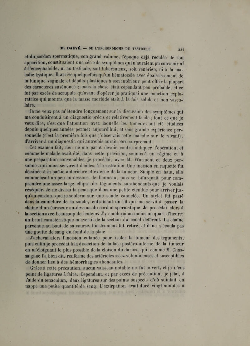 et du,cordon spermatique, son grand volume, l’époque déjà reculée de son apparition, constituaient une série de symptômes qui n’auraient pu convenir ni à l’encéphaloïde, ni au testicule, soit tuberculeux, soit vénérien, ni à la ma¬ ladie kystique. Il arrive quelquefois qu’un hématocèle avec épaississement de la tunique vaginale et dépôts plastiques à son intérieur peut offrir la plupart des caractères susénoncés; mais la chose était cependant peu probable, et ce fut par excès de scrupule qu’avant d’opérer je pratiquai une ponction explo¬ ratrice qui montra que la masse morbide était à la fois solide et non vascu¬ laire. Je ne veux pas m’étendre longuement sur la discussion des symptômes qui me conduisirent à un diagnostic précis et relativement facile ; tout ce que je veux dire, c’est que l’attention avec laquelle les tumeurs ont été étudiées depuis quelques années permet aujourd’hui, et sans grande expérience per¬ sonnelle (c’est la première fois que j’observais celte maladie sur le vivant), d’arriver à un diagnostic qui autrefois aurait paru surprenant. Cet examen fait, rien ne me parut devoir contre-indiquer l’opération, et comme le malade avait été, dans cette prévision, soumis à un régime et à une préparation convenables, je procédai, avec M. Warmont et deux per¬ sonnes qui nous servirent d’aides, à la castration. Une incision en raquette fut dessinée à la partie antérieure et externe de la tumeur. Simple en haut, elle commençait un peu au-dessous de l’anneau, puis se bifurquait pour com¬ prendre une assez large ellipse de téguments surabondants que je voulais réséquer. Je ne divisai la peau que dans une petite étendue pour arriver jus¬ qu’au cordon, que je soulevai sur une sonde cannelée. Un stylet fut passé dans la cannelure de la sonde, entraînant un fil qui me servit à passer la chaîne d’un écraseur au-dessous du cordon spermatique. Je procédai alors à la section avec beaucoup de lenteur. J’y employai au moins un quart d’heure; un bruit caractéristique m’avertit de la section du canal déférent. La chaîne parvenue au bout de sa course, l’instrument fut retiré, et il ne s’écoula pas une goutte de sang du fond de la plaie. J’achevai alors l’incision cutanée pour isoler la tumeur des téguments, puis enfin je procédai à la dissection de la face postéro-interne de la tumeur en m’éloignant le plus possible de la cloison du dartos, qui, comme M. Chas- saignac l’a bien dit, renferme des artérioles assez volumineuses et susceptibles de donner lieu à des hémorrhagies abondantes. Grâce à cette précaution, aucun vaisseau notable ne fut ouvert, et je n’eus point de ligatures à faire. Cependant, et par excès de précaution, je jetai, à l’aide du tenaculum, deux ligatures sur des points suspects d’où suintait en nappe une petite quantité de sang. L’extirpation avait duré vingt minutes à