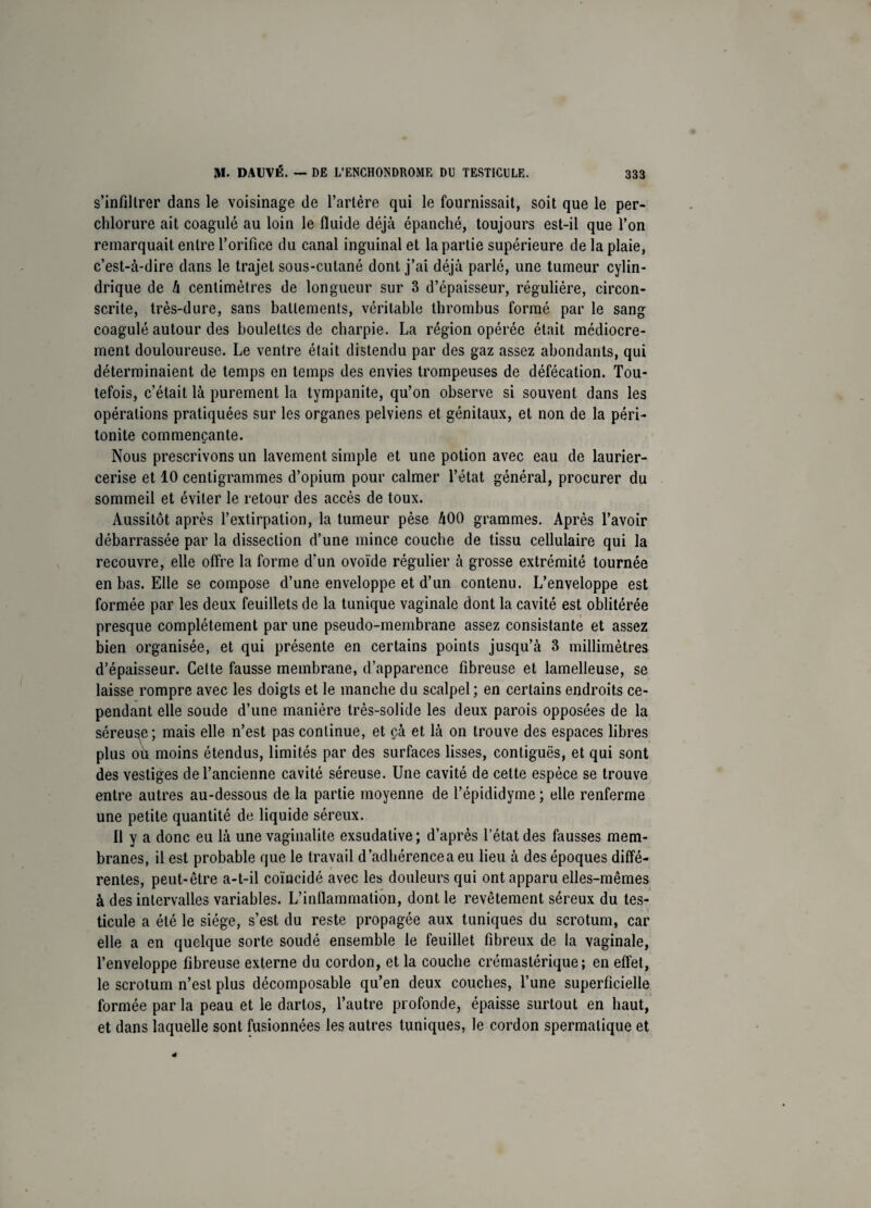 s’infiltrer dans le voisinage de l’artère qui le fournissait, soit que le per- chlorure ait coagulé au loin le fluide déjà épanché, toujours est-il que l’on remarquait entre l’orifice du canal inguinal et la partie supérieure de la plaie, c’est-à-dire dans le trajet sous-cutané dont j’ai déjà parlé, une tumeur cylin¬ drique de à centimètres de longueur sur 3 d’épaisseur, régulière, circon¬ scrite, très-dure, sans battements, véritable thrombus formé par le sang coagulé autour des boulettes de charpie. La région opérée était médiocre¬ ment douloureuse. Le ventre était distendu par des gaz assez abondants, qui déterminaient de temps en temps des envies trompeuses de défécation. Tou¬ tefois, c’était là purement la tympanite, qu’on observe si souvent dans les opérations pratiquées sur les organes pelviens et génitaux, et non de la péri¬ tonite commençante. Nous prescrivons un lavement simple et une potion avec eau de laurier- cerise et 10 centigrammes d’opium pour calmer l’état général, procurer du sommeil et éviter le retour des accès de toux. Aussitôt après l’extirpation, la tumeur pèse àOO grammes. Après l’avoir débarrassée par la dissection d’une mince couche de tissu cellulaire qui la recouvre, elle offre la forme d’un ovoïde régulier à grosse extrémité tournée en bas. Elle se compose d’une enveloppe et d’un contenu. L’enveloppe est formée par les deux feuillets de la tunique vaginale dont la cavité est oblitérée presque complètement par une pseudo-membrane assez consistante et assez bien organisée, et qui présente en certains points jusqu’à 3 millimètres d’épaisseur. Cette fausse membrane, d’apparence fibreuse et lamelleuse, se laisse rompre avec les doigts et le manche du scalpel; en certains endroits ce¬ pendant elle soude d’une manière très-solide les deux parois opposées de la séreuse; mais elle n’est pas continue, et çà et là on trouve des espaces libres plus oh moins étendus, limités par des surfaces lisses, contiguës, et qui sont des vestiges de l’ancienne cavité séreuse. Une cavité de cette espèce se trouve entre autres au-dessous de la partie moyenne de l’épididyme ; elle renferme une petite quantité de liquide séreux. Il y a donc eu là une vaginalite exsudative ; d’après l’état des fausses mem¬ branes, il est probable que le travail d’adhérence a eu lieu à des époques diffé¬ rentes, peut-être a-t-il coïncidé avec les douleurs qui ont apparu elles-mêmes à des intervalles variables. L’inflammation, dont le revêtement séreux du tes¬ ticule a été le siège, s’est du reste propagée aux tuniques du scrotum, car elle a en quelque sorte soudé ensemble le feuillet fibreux de la vaginale, l’enveloppe fibreuse externe du cordon, et la couche crémastérique ; en effet, le scrotum n’est plus décomposable qu’en deux couches, l’une superficielle formée parla peau et le dartos, l’autre profonde, épaisse surtout en haut, et dans laquelle sont fusionnées les autres tuniques, le cordon spermatique et